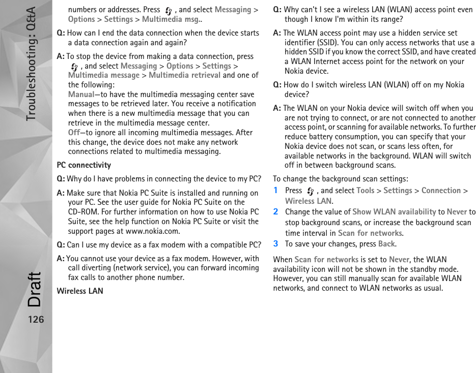 Troubleshooting: Q&amp;A126numbers or addresses. Press  , and select Messaging &gt; Options &gt; Settings &gt; Multimedia msg..Q: How can I end the data connection when the device starts a data connection again and again?A: To stop the device from making a data connection, press , and select Messaging &gt; Options &gt; Settings &gt; Multimedia message &gt; Multimedia retrieval and one of the following:Manual—to have the multimedia messaging center save messages to be retrieved later. You receive a notification when there is a new multimedia message that you can retrieve in the multimedia message center.Off—to ignore all incoming multimedia messages. After this change, the device does not make any network connections related to multimedia messaging. PC connectivityQ: Why do I have problems in connecting the device to my PC?A: Make sure that Nokia PC Suite is installed and running on your PC. See the user guide for Nokia PC Suite on the CD-ROM. For further information on how to use Nokia PC Suite, see the help function on Nokia PC Suite or visit the support pages at www.nokia.com.Q: Can I use my device as a fax modem with a compatible PC?A: You cannot use your device as a fax modem. However, with call diverting (network service), you can forward incoming fax calls to another phone number.Wireless LANQ: Why can&apos;t I see a wireless LAN (WLAN) access point even though I know I&apos;m within its range?A: The WLAN access point may use a hidden service set identifier (SSID). You can only access networks that use a hidden SSID if you know the correct SSID, and have created a WLAN Internet access point for the network on your Nokia device.Q: How do I switch wireless LAN (WLAN) off on my Nokia device?A: The WLAN on your Nokia device will switch off when you are not trying to connect, or are not connected to another access point, or scanning for available networks. To further reduce battery consumption, you can specify that your Nokia device does not scan, or scans less often, for available networks in the background. WLAN will switch off in between background scans.To change the background scan settings:1Press  , and select Tools &gt; Settings &gt; Connection &gt; Wireless LAN.2Change the value of Show WLAN availability to Never to stop background scans, or increase the background scan time interval in Scan for networks.3To save your changes, press Back.When Scan for networks is set to Never, the WLAN availability icon will not be shown in the standby mode. However, you can still manually scan for available WLAN networks, and connect to WLAN networks as usual.Draft