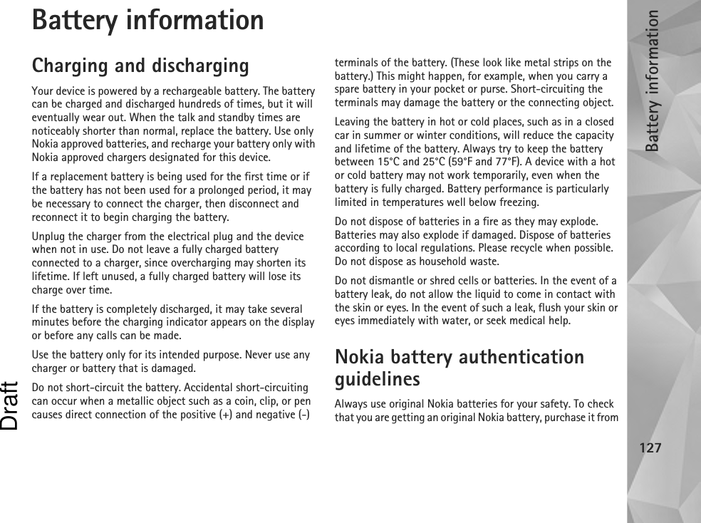 Battery information127Battery informationCharging and dischargingYour device is powered by a rechargeable battery. The battery can be charged and discharged hundreds of times, but it will eventually wear out. When the talk and standby times are noticeably shorter than normal, replace the battery. Use only Nokia approved batteries, and recharge your battery only with Nokia approved chargers designated for this device.If a replacement battery is being used for the first time or if the battery has not been used for a prolonged period, it may be necessary to connect the charger, then disconnect and reconnect it to begin charging the battery.Unplug the charger from the electrical plug and the device when not in use. Do not leave a fully charged battery connected to a charger, since overcharging may shorten its lifetime. If left unused, a fully charged battery will lose its charge over time.If the battery is completely discharged, it may take several minutes before the charging indicator appears on the display or before any calls can be made.Use the battery only for its intended purpose. Never use any charger or battery that is damaged.Do not short-circuit the battery. Accidental short-circuiting can occur when a metallic object such as a coin, clip, or pen causes direct connection of the positive (+) and negative (-) terminals of the battery. (These look like metal strips on the battery.) This might happen, for example, when you carry a spare battery in your pocket or purse. Short-circuiting the terminals may damage the battery or the connecting object.Leaving the battery in hot or cold places, such as in a closed car in summer or winter conditions, will reduce the capacity and lifetime of the battery. Always try to keep the battery between 15°C and 25°C (59°F and 77°F). A device with a hot or cold battery may not work temporarily, even when the battery is fully charged. Battery performance is particularly limited in temperatures well below freezing.Do not dispose of batteries in a fire as they may explode. Batteries may also explode if damaged. Dispose of batteries according to local regulations. Please recycle when possible. Do not dispose as household waste.Do not dismantle or shred cells or batteries. In the event of a battery leak, do not allow the liquid to come in contact with the skin or eyes. In the event of such a leak, flush your skin or eyes immediately with water, or seek medical help.Nokia battery authentication guidelinesAlways use original Nokia batteries for your safety. To check that you are getting an original Nokia battery, purchase it from Draft