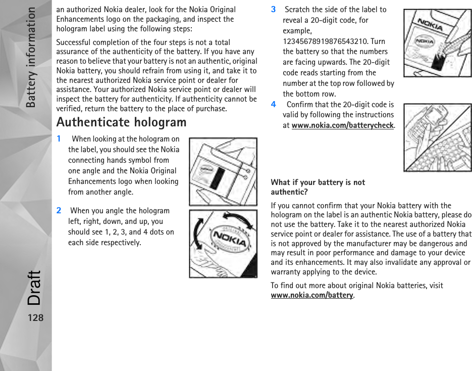 Battery information128an authorized Nokia dealer, look for the Nokia Original Enhancements logo on the packaging, and inspect the hologram label using the following steps:Successful completion of the four steps is not a total assurance of the authenticity of the battery. If you have any reason to believe that your battery is not an authentic, original Nokia battery, you should refrain from using it, and take it to the nearest authorized Nokia service point or dealer for assistance. Your authorized Nokia service point or dealer will inspect the battery for authenticity. If authenticity cannot be verified, return the battery to the place of purchase.Authenticate hologram1  When looking at the hologram on the label, you should see the Nokia connecting hands symbol from one angle and the Nokia Original Enhancements logo when looking from another angle.2When you angle the hologram left, right, down, and up, you should see 1, 2, 3, and 4 dots on each side respectively.3Scratch the side of the label to reveal a 20-digit code, for example, 12345678919876543210. Turn the battery so that the numbers are facing upwards. The 20-digit code reads starting from the number at the top row followed by the bottom row.4  Confirm that the 20-digit code is valid by following the instructions at www.nokia.com/batterycheck.What if your battery is not authentic?If you cannot confirm that your Nokia battery with the hologram on the label is an authentic Nokia battery, please do not use the battery. Take it to the nearest authorized Nokia service point or dealer for assistance. The use of a battery that is not approved by the manufacturer may be dangerous and may result in poor performance and damage to your device and its enhancements. It may also invalidate any approval or warranty applying to the device.To find out more about original Nokia batteries, visit www.nokia.com/battery. Draft