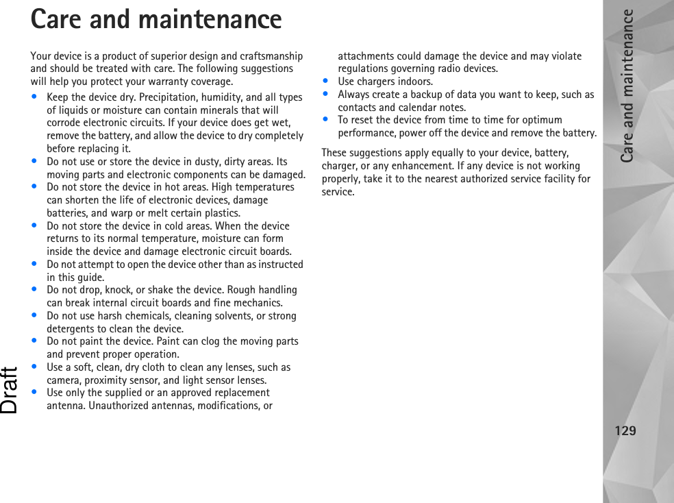 Care and maintenance129Care and maintenanceYour device is a product of superior design and craftsmanship and should be treated with care. The following suggestions will help you protect your warranty coverage.•Keep the device dry. Precipitation, humidity, and all types of liquids or moisture can contain minerals that will corrode electronic circuits. If your device does get wet, remove the battery, and allow the device to dry completely before replacing it.•Do not use or store the device in dusty, dirty areas. Its moving parts and electronic components can be damaged.•Do not store the device in hot areas. High temperatures can shorten the life of electronic devices, damage batteries, and warp or melt certain plastics.•Do not store the device in cold areas. When the device returns to its normal temperature, moisture can form inside the device and damage electronic circuit boards.•Do not attempt to open the device other than as instructed in this guide.•Do not drop, knock, or shake the device. Rough handling can break internal circuit boards and fine mechanics.•Do not use harsh chemicals, cleaning solvents, or strong detergents to clean the device.•Do not paint the device. Paint can clog the moving parts and prevent proper operation.•Use a soft, clean, dry cloth to clean any lenses, such as camera, proximity sensor, and light sensor lenses.•Use only the supplied or an approved replacement antenna. Unauthorized antennas, modifications, or attachments could damage the device and may violate regulations governing radio devices.•Use chargers indoors.•Always create a backup of data you want to keep, such as contacts and calendar notes.•To reset the device from time to time for optimum performance, power off the device and remove the battery.These suggestions apply equally to your device, battery, charger, or any enhancement. If any device is not working properly, take it to the nearest authorized service facility for service.Draft