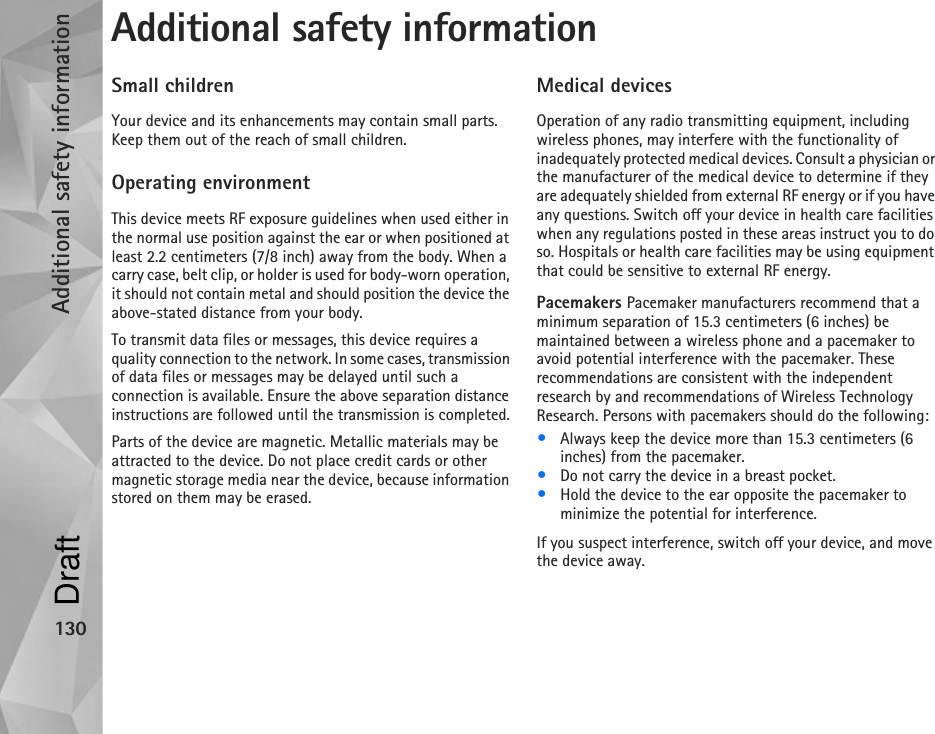 Additional safety information130Additional safety informationSmall childrenYour device and its enhancements may contain small parts. Keep them out of the reach of small children.Operating environmentThis device meets RF exposure guidelines when used either in the normal use position against the ear or when positioned at least 2.2 centimeters (7/8 inch) away from the body. When a carry case, belt clip, or holder is used for body-worn operation, it should not contain metal and should position the device the above-stated distance from your body.To transmit data files or messages, this device requires a quality connection to the network. In some cases, transmission of data files or messages may be delayed until such a connection is available. Ensure the above separation distance instructions are followed until the transmission is completed.Parts of the device are magnetic. Metallic materials may be attracted to the device. Do not place credit cards or other magnetic storage media near the device, because information stored on them may be erased.Medical devicesOperation of any radio transmitting equipment, including wireless phones, may interfere with the functionality of inadequately protected medical devices. Consult a physician or the manufacturer of the medical device to determine if they are adequately shielded from external RF energy or if you have any questions. Switch off your device in health care facilities when any regulations posted in these areas instruct you to do so. Hospitals or health care facilities may be using equipment that could be sensitive to external RF energy.Pacemakers Pacemaker manufacturers recommend that a minimum separation of 15.3 centimeters (6 inches) be maintained between a wireless phone and a pacemaker to avoid potential interference with the pacemaker. These recommendations are consistent with the independent research by and recommendations of Wireless Technology Research. Persons with pacemakers should do the following:•Always keep the device more than 15.3 centimeters (6 inches) from the pacemaker.•Do not carry the device in a breast pocket.•Hold the device to the ear opposite the pacemaker to minimize the potential for interference.If you suspect interference, switch off your device, and move the device away.Draft