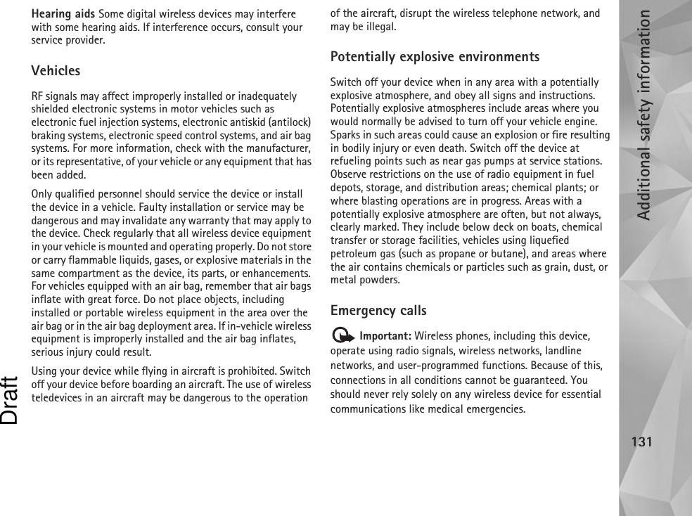 Additional safety information131Hearing aids Some digital wireless devices may interfere with some hearing aids. If interference occurs, consult your service provider.VehiclesRF signals may affect improperly installed or inadequately shielded electronic systems in motor vehicles such as electronic fuel injection systems, electronic antiskid (antilock) braking systems, electronic speed control systems, and air bag systems. For more information, check with the manufacturer, or its representative, of your vehicle or any equipment that has been added.Only qualified personnel should service the device or install the device in a vehicle. Faulty installation or service may be dangerous and may invalidate any warranty that may apply to the device. Check regularly that all wireless device equipment in your vehicle is mounted and operating properly. Do not store or carry flammable liquids, gases, or explosive materials in the same compartment as the device, its parts, or enhancements. For vehicles equipped with an air bag, remember that air bags inflate with great force. Do not place objects, including installed or portable wireless equipment in the area over the air bag or in the air bag deployment area. If in-vehicle wireless equipment is improperly installed and the air bag inflates, serious injury could result.Using your device while flying in aircraft is prohibited. Switch off your device before boarding an aircraft. The use of wireless teledevices in an aircraft may be dangerous to the operation of the aircraft, disrupt the wireless telephone network, and may be illegal.Potentially explosive environmentsSwitch off your device when in any area with a potentially explosive atmosphere, and obey all signs and instructions. Potentially explosive atmospheres include areas where you would normally be advised to turn off your vehicle engine. Sparks in such areas could cause an explosion or fire resulting in bodily injury or even death. Switch off the device at refueling points such as near gas pumps at service stations. Observe restrictions on the use of radio equipment in fuel depots, storage, and distribution areas; chemical plants; or where blasting operations are in progress. Areas with a potentially explosive atmosphere are often, but not always, clearly marked. They include below deck on boats, chemical transfer or storage facilities, vehicles using liquefied petroleum gas (such as propane or butane), and areas where the air contains chemicals or particles such as grain, dust, or metal powders.Emergency calls Important: Wireless phones, including this device, operate using radio signals, wireless networks, landline networks, and user-programmed functions. Because of this, connections in all conditions cannot be guaranteed. You should never rely solely on any wireless device for essential communications like medical emergencies.Draft