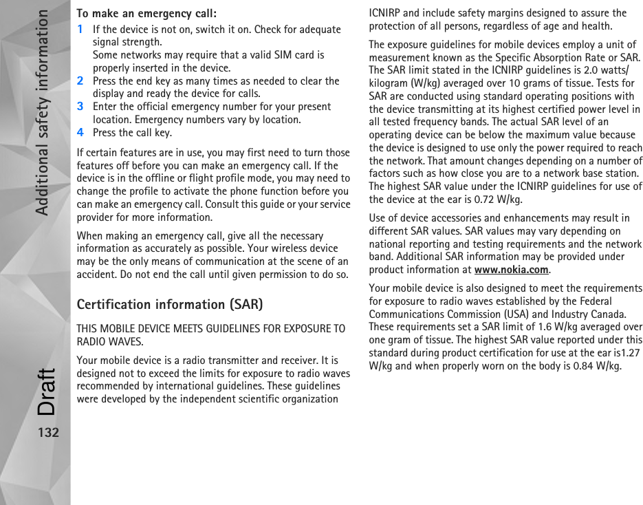 Additional safety information132To make an emergency call: 1If the device is not on, switch it on. Check for adequate signal strength. Some networks may require that a valid SIM card is properly inserted in the device.2Press the end key as many times as needed to clear the display and ready the device for calls. 3Enter the official emergency number for your present location. Emergency numbers vary by location.4Press the call key.If certain features are in use, you may first need to turn those features off before you can make an emergency call. If the device is in the offline or flight profile mode, you may need to change the profile to activate the phone function before you can make an emergency call. Consult this guide or your service provider for more information.When making an emergency call, give all the necessary information as accurately as possible. Your wireless device may be the only means of communication at the scene of an accident. Do not end the call until given permission to do so.Certification information (SAR)THIS MOBILE DEVICE MEETS GUIDELINES FOR EXPOSURE TO RADIO WAVES.Your mobile device is a radio transmitter and receiver. It is designed not to exceed the limits for exposure to radio waves recommended by international guidelines. These guidelines were developed by the independent scientific organization ICNIRP and include safety margins designed to assure the protection of all persons, regardless of age and health.The exposure guidelines for mobile devices employ a unit of measurement known as the Specific Absorption Rate or SAR. The SAR limit stated in the ICNIRP guidelines is 2.0 watts/kilogram (W/kg) averaged over 10 grams of tissue. Tests for SAR are conducted using standard operating positions with the device transmitting at its highest certified power level in all tested frequency bands. The actual SAR level of an operating device can be below the maximum value because the device is designed to use only the power required to reach the network. That amount changes depending on a number of factors such as how close you are to a network base station. The highest SAR value under the ICNIRP guidelines for use of the device at the ear is 0.72 W/kg. Use of device accessories and enhancements may result in different SAR values. SAR values may vary depending on national reporting and testing requirements and the network band. Additional SAR information may be provided under product information at www.nokia.com.Your mobile device is also designed to meet the requirements for exposure to radio waves established by the Federal Communications Commission (USA) and Industry Canada. These requirements set a SAR limit of 1.6 W/kg averaged over one gram of tissue. The highest SAR value reported under this standard during product certification for use at the ear is1.27 W/kg and when properly worn on the body is 0.84 W/kg.Draft