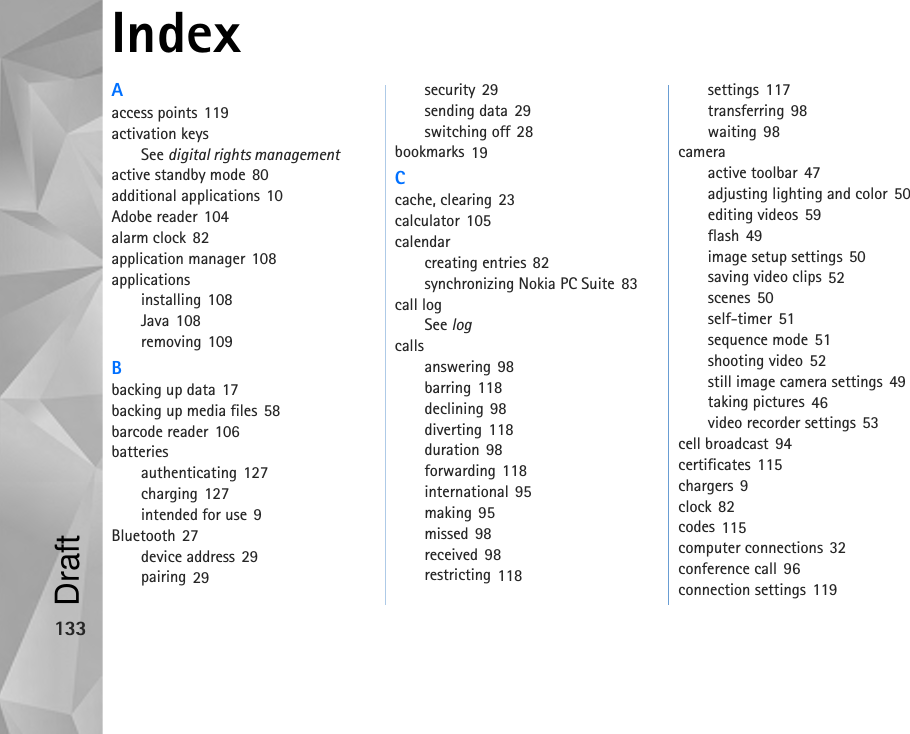 133IndexAaccess points 119activation keysSee digital rights managementactive standby mode 80additional applications 10Adobe reader 104alarm clock 82application manager 108applicationsinstalling 108Java 108removing 109Bbacking up data 17backing up media files 58barcode reader 106batteriesauthenticating 127charging 127intended for use 9Bluetooth 27device address 29pairing 29security 29sending data 29switching off 28bookmarks 19Ccache, clearing 23calculator 105calendarcreating entries 82synchronizing Nokia PC Suite 83call logSee logcallsanswering 98barring 118declining 98diverting 118duration 98forwarding 118international 95making 95missed 98received 98restricting 118settings 117transferring 98waiting 98cameraactive toolbar 47adjusting lighting and color 50editing videos 59flash 49image setup settings 50saving video clips 52scenes 50self-timer 51sequence mode 51shooting video 52still image camera settings 49taking pictures 46video recorder settings 53cell broadcast 94certificates 115chargers 9clock 82codes 115computer connections 32conference call 96connection settings 119Draft