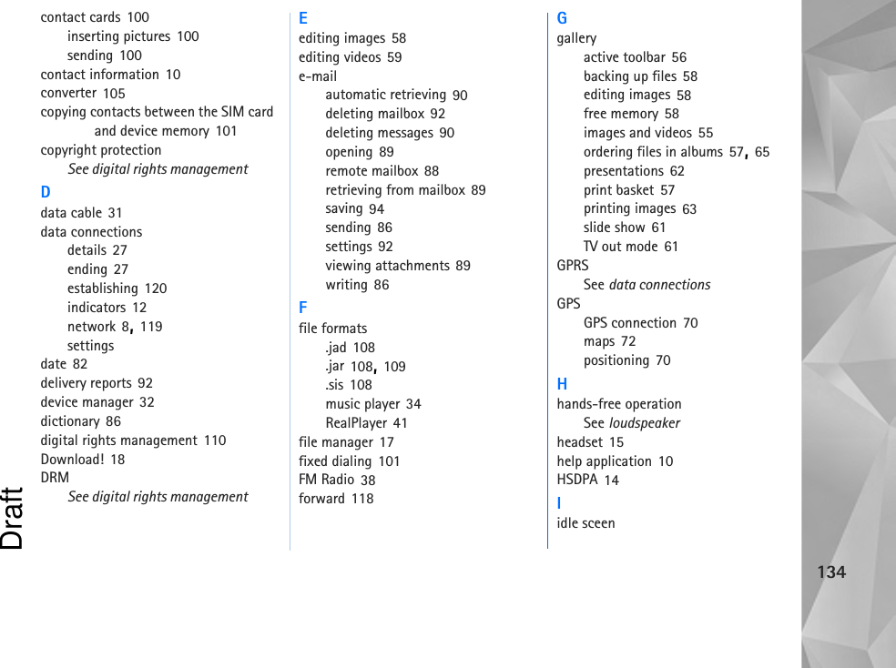 134contact cards 100inserting pictures 100sending 100contact information 10converter 105copying contacts between the SIM card and device memory 101copyright protectionSee digital rights managementDdata cable 31data connectionsdetails 27ending 27establishing 120indicators 12network 8, 119settingsdate 82delivery reports 92device manager 32dictionary 86digital rights management 110Download! 18DRMSee digital rights managementEediting images 58editing videos 59e-mailautomatic retrieving 90deleting mailbox 92deleting messages 90opening 89remote mailbox 88retrieving from mailbox 89saving 94sending 86settings 92viewing attachments 89writing 86Ffile formats.jad 108.jar 108, 109.sis 108music player 34RealPlayer 41file manager 17fixed dialing 101FM Radio 38forward 118Ggalleryactive toolbar 56backing up files 58editing images 58free memory 58images and videos 55ordering files in albums 57, 65presentations 62print basket 57printing images 63slide show 61TV out mode 61GPRSSee data connectionsGPSGPS connection 70maps 72positioning 70Hhands-free operationSee loudspeakerheadset 15help application 10HSDPA 14Iidle sceenDraft