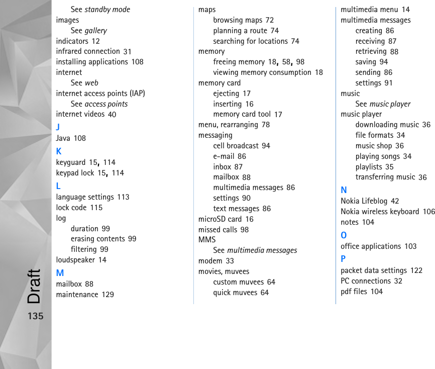 135See standby modeimagesSee galleryindicators 12infrared connection 31installing applications 108internetSee webinternet access points (IAP)See access pointsinternet videos 40JJava 108Kkeyguard 15, 114keypad lock 15, 114Llanguage settings 113lock code 115logduration 99erasing contents 99filtering 99loudspeaker 14Mmailbox 88maintenance 129mapsbrowsing maps 72planning a route 74searching for locations 74memoryfreeing memory 18, 58, 98viewing memory consumption 18memory cardejecting 17inserting 16memory card tool 17menu, rearranging 78messagingcell broadcast 94e-mail 86inbox 87mailbox 88multimedia messages 86settings 90text messages 86microSD card 16missed calls 98MMSSee multimedia messagesmodem 33movies, muveescustom muvees 64quick muvees 64multimedia menu 14multimedia messagescreating 86receiving 87retrieving 88saving 94sending 86settings 91musicSee music playermusic playerdownloading music 36file formats 34music shop 36playing songs 34playlists 35transferring music 36NNokia Lifeblog 42Nokia wireless keyboard 106notes 104Ooffice applications 103Ppacket data settings 122PC connections 32pdf files 104Draft