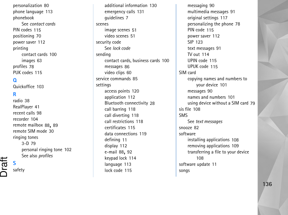 136personalization 80phone language 113phonebookSee contact cardsPIN codes 115positioning 70power saver 112printingcontact cards 100images 63profiles 78PUK codes 115QQuickoffice 103Rradio 38RealPlayer 41recent calls 98recorder 104remote mailbox 88, 89remote SIM mode 30ringing tones3-D 79personal ringing tone 102See also profilesSsafetyadditional information 130emergency calls 131guidelines 7scenesimage scenes 51video scenes 51security codeSee lock codesendingcontact cards, business cards 100messages 86video clips 60service commands 85settingsaccess points 120application 112Bluetooth connectivity 28call barring 118call diverting 118call restrictions 118certificates 115data connections 119defining 11display 112e-mail 88, 92keypad lock 114language 113lock code 115messaging 90multimedia messages 91original settings 117personalizing the phone 78PIN code 115power saver 112SIP 123text messages 91TV out 114UPIN code 115UPUK code 115SIM cardcopying names and numbers to your device 101messages 90names and numbers 101using device without a SIM card 79sis file 108SMSSee text messagessnooze 82softwareinstalling applications 108removing applications 109transferring a file to your device 108software update 11songsDraft