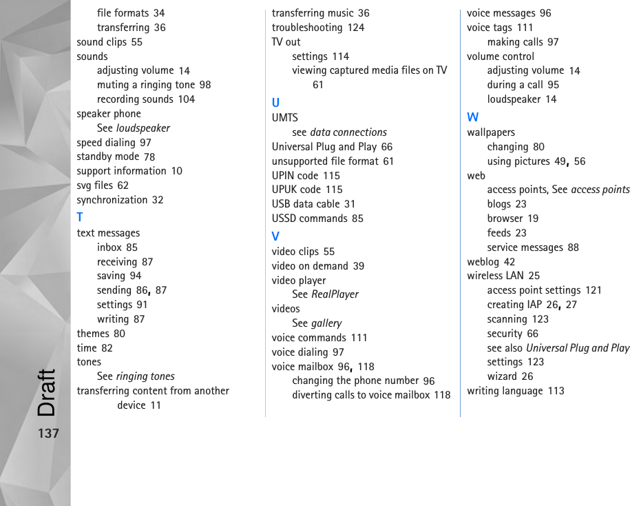 137file formats 34transferring 36sound clips 55soundsadjusting volume 14muting a ringing tone 98recording sounds 104speaker phoneSee loudspeakerspeed dialing 97standby mode 78support information 10svg files 62synchronization 32Ttext messagesinbox 85receiving 87saving 94sending 86, 87settings 91writing 87themes 80time 82tonesSee ringing tonestransferring content from another device 11transferring music 36troubleshooting 124TV outsettings 114viewing captured media files on TV 61UUMTSsee data connectionsUniversal Plug and Play 66unsupported file format 61UPIN code 115UPUK code 115USB data cable 31USSD commands 85Vvideo clips 55video on demand 39video playerSee RealPlayervideosSee galleryvoice commands 111voice dialing 97voice mailbox 96, 118changing the phone number 96diverting calls to voice mailbox 118voice messages 96voice tags 111making calls 97volume controladjusting volume 14during a call 95loudspeaker 14Wwallpaperschanging 80using pictures 49, 56webaccess points, See access pointsblogs 23browser 19feeds 23service messages 88weblog 42wireless LAN 25access point settings 121creating IAP 26, 27scanning 123security 66see also Universal Plug and Playsettings 123wizard 26writing language 113Draft