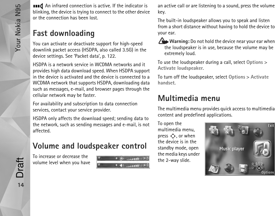 Your Nokia N9514 An infrared connection is active. If the indicator is blinking, the device is trying to connect to the other device or the connection has been lost.Fast downloadingYou can activate or deactivate support for high-speed downlink packet access (HSDPA, also called 3.5G) in the device settings. See ‘Packet data’, p. 122.HSDPA is a network service in WCDMA networks and it provides high data download speed. When HSDPA support in the device is activated and the device is connected to a WCDMA network that supports HSDPA, downloading data such as messages, e-mail, and browser pages through the cellular network may be faster.For availability and subscription to data connection services, contact your service provider.HSDPA only affects the download speed; sending data to the network, such as sending messages and e-mail, is not affected.Volume and loudspeaker controlTo increase or decrease the volume level when you have an active call or are listening to a sound, press the volume key.The built-in loudspeaker allows you to speak and listen from a short distance without having to hold the device to your ear.Warning: Do not hold the device near your ear when the loudspeaker is in use, because the volume may be extremely loud. To use the loudspeaker during a call, select Options &gt; Activate loudspeaker.To turn off the loudspeaker, select Options &gt; Activate handset.Multimedia menuThe multimedia menu provides quick access to multimedia content and predefined applications.To open the multimedia menu, press , or when the device is in the standby mode, open the media keys under the 2-way slide.Draft