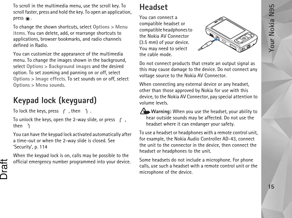 Your Nokia N9515To scroll in the multimedia menu, use the scroll key. To scroll faster, press and hold the key. To open an application, press .To change the shown shortcuts, select Options &gt; Menu items. You can delete, add, or rearrange shortcuts to applications, browser bookmarks, and radio channels defined in Radio.You can customize the appearance of the multimedia menu. To change the images shown in the background, select Options &gt; Background images and the desired option. To set zooming and panning on or off, select Options &gt; Image effects. To set sounds on or off, select Options &gt; Menu sounds.Keypad lock (keyguard)To lock the keys, press  , then  .To unlock the keys, open the 2-way slide, or press  , then You can have the keypad lock activated automatically after a time-out or when the 2-way slide is closed. See ‘Security’, p. 114When the keypad lock is on, calls may be possible to the official emergency number programmed into your device.HeadsetYou can connect a compatible headset or compatible headphones to the Nokia AV Connector (3.5 mm) of your device. You may need to select the cable mode.Do not connect products that create an output signal as this may cause damage to the device. Do not connect any voltage source to the Nokia AV Connector.When connecting any external device or any headset, other than those approved by Nokia for use with this device, to the Nokia AV Connector, pay special attention to volume levels.Warning: When you use the headset, your ability to hear outside sounds may be affected. Do not use the headset where it can endanger your safety.To use a headset or headphones with a remote control unit, for example, the Nokia Audio Controller AD-43, connect the unit to the connector in the device, then connect the headset or headphones to the unit.Some headsets do not include a microphone. For phone calls, use such a headset with a remote control unit or the microphone of the device.Draft