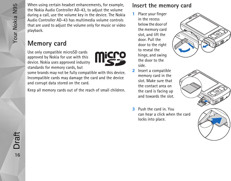 Your Nokia N9516When using certain headset enhancements, for example, the Nokia Audio Controller AD-43, to adjust the volume during a call, use the volume key in the device. The Nokia Audio Controller AD-43 has multimedia volume controls that are used to adjust the volume only for music or video playback.Memory cardUse only compatible microSD cards approved by Nokia for use with this device. Nokia uses approved industry standards for memory cards, but some brands may not be fully compatible with this device. Incompatible cards may damage the card and the device and corrupt data stored on the card.Keep all memory cards out of the reach of small children.Insert the memory card1Place your finger in the recess below the door of the memory card slot, and lift the door. Pull the door to the right to reveal the hinge, and swing the door to the side.2Insert a compatible memory card in the slot. Make sure that the contact area on the card is facing up and towards the slot.3Push the card in. You can hear a click when the card locks into place.Draft