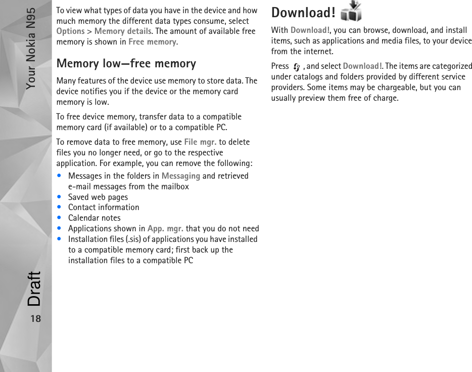 Your Nokia N9518To view what types of data you have in the device and how much memory the different data types consume, select Options &gt; Memory details. The amount of available free memory is shown in Free memory.Memory low—free memoryMany features of the device use memory to store data. The device notifies you if the device or the memory card memory is low.To free device memory, transfer data to a compatible memory card (if available) or to a compatible PC.To remove data to free memory, use File mgr. to delete files you no longer need, or go to the respective application. For example, you can remove the following:•Messages in the folders in Messaging and retrieved e-mail messages from the mailbox•Saved web pages•Contact information•Calendar notes•Applications shown in App. mgr. that you do not need•Installation files (.sis) of applications you have installed to a compatible memory card; first back up the installation files to a compatible PCDownload! With Download!, you can browse, download, and install items, such as applications and media files, to your device from the internet.Press , and select Download!. The items are categorized under catalogs and folders provided by different service providers. Some items may be chargeable, but you can usually preview them free of charge.Draft