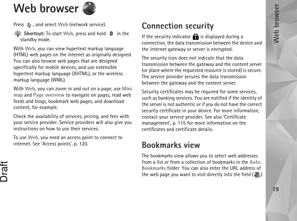 Web browser19Web browser Press , and select Web (network service). Shortcut: To start Web, press and hold   in the standby mode.With Web, you can view hypertext markup language (HTML) web pages on the internet as originally designed. You can also browse web pages that are designed specifically for mobile devices, and use extensible hypertext markup language (XHTML), or the wireless markup language (WML).With Web, you can zoom in and out on a page, use Mini map and Page overview to navigate on pages, read web feeds and blogs, bookmark web pages, and download content, for example.Check the availability of services, pricing, and fees with your service provider. Service providers will also give you instructions on how to use their services.To use Web, you need an access point to connect to internet. See ‘Access points’, p. 120.Connection securityIf the security indicator   is displayed during a connection, the data transmission between the device and the internet gateway or server is encrypted.The security icon does not indicate that the data transmission between the gateway and the content server (or place where the requested resource is stored) is secure. The service provider secures the data transmission between the gateway and the content server.Security certificates may be required for some services, such as banking services. You are notified if the identity of the server is not authentic or if you do not have the correct security certificate in your device. For more information, contact your service provider. See also ‘Certificate management’, p. 115 for more information on the certificates and certificate details.Bookmarks viewThe bookmarks view allows you to select web addresses from a list or from a collection of bookmarks in the Auto. Bookmarks folder. You can also enter the URL address of the web page you want to visit directly into the field ( ).Draft