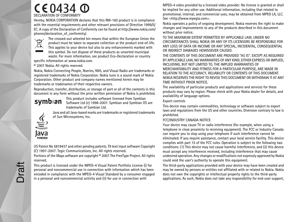 DECLARATION OF CONFORMITYHereby, NOKIA CORPORATION declares that this RM-160 product is in compliance with the essential requirements and other relevant provisions of Directive 1999/5/EC. A copy of the Declaration of Conformity can be found at http://www.nokia.com/phones/declaration_of_conformity/.The crossed-out wheeled bin means that within the European Union the product must be taken to separate collection at the product end-of-life. This applies to your device but also to any enhancements marked with this symbol. Do not dispose of these products as unsorted municipal waste. For more information, see product Eco-Declaration or country specific information at www.nokia.com.© 2007 Nokia. All rights reserved.Nokia, Nokia Connecting People, Nseries, N95, and Visual Radio are trademarks or registered trademarks of Nokia Corporation. Nokia tune is a sound mark of Nokia Corporation. Other product and company names mentioned herein may be trademarks or tradenames of their respective owners.Reproduction, transfer, distribution, or storage of part or all of the contents in this document in any form without the prior written permission of Nokia is prohibited.This product includes software licensed from Symbian Software Ltd (c) 1998-2007. Symbian and Symbian OS are trademarks of Symbian Ltd.Java and all Java-based marks are trademarks or registered trademarks of Sun Microsystems, Inc.US Patent No 5818437 and other pending patents. T9 text input software Copyright (C) 1997-2007. Tegic Communications, Inc. All rights reserved.Portions of the Maps software are copyright © 2007 The FreeType Project. All rights reserved.This product is licensed under the MPEG-4 Visual Patent Portfolio License (i) for personal and noncommercial use in connection with information which has been encoded in compliance with the MPEG-4 Visual Standard by a consumer engaged in a personal and noncommercial activity and (ii) for use in connection with MPEG-4 video provided by a licensed video provider. No license is granted or shall be implied for any other use. Additional information, including that related to promotional, internal, and commercial uses, may be obtained from MPEG LA, LLC. See &lt;http://www.mpegla.com&gt;.Nokia operates a policy of ongoing development. Nokia reserves the right to make changes and improvements to any of the products described in this document without prior notice.TO THE MAXIMUM EXTENT PERMITTED BY APPLICABLE LAW, UNDER NO CIRCUMSTANCES SHALL NOKIA OR ANY OF ITS LICENSORS BE RESPONSIBLE FOR ANY LOSS OF DATA OR INCOME OR ANY SPECIAL, INCIDENTAL, CONSEQUENTIAL OR INDIRECT DAMAGES HOWSOEVER CAUSED.THE CONTENTS OF THIS DOCUMENT ARE PROVIDED &quot;AS IS&quot;. EXCEPT AS REQUIRED BY APPLICABLE LAW, NO WARRANTIES OF ANY KIND, EITHER EXPRESS OR IMPLIED, INCLUDING, BUT NOT LIMITED TO, THE IMPLIED WARRANTIES OF MERCHANTABILITY AND FITNESS FOR A PARTICULAR PURPOSE, ARE MADE IN RELATION TO THE ACCURACY, RELIABILITY OR CONTENTS OF THIS DOCUMENT. NOKIA RESERVES THE RIGHT TO REVISE THIS DOCUMENT OR WITHDRAW IT AT ANY TIME WITHOUT PRIOR NOTICE.The availability of particular products and applications and services for these products may vary by region. Please check with your Nokia dealer for details, and availability of language options.Export controlsThis device may contain commodities, technology or software subject to export laws and regulations from the US and other countries. Diversion contrary to law is prohibited.FCC/INDUSTRY CANADA NOTICEYour device may cause TV or radio interference (for example, when using a telephone in close proximity to receiving equipment). The FCC or Industry Canada can require you to stop using your telephone if such interference cannot be eliminated. If you require assistance, contact your local service facility. This device complies with part 15 of the FCC rules. Operation is subject to the following two conditions: (1) This device may not cause harmful interference, and (2) this device must accept any interference received, including interference that may cause undesired operation. Any changes or modifications not expressly approved by Nokia could void the user&apos;s authority to operate this equipment.The third-party applications provided with your device may have been created and may be owned by persons or entities not affiliated with or related to Nokia. Nokia does not own the copyrights or intellectual property rights to the third-party applications. As such, Nokia does not take any responsibility for end-user support, Draft