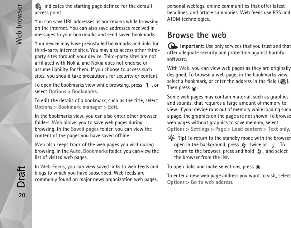 Web browser20 indicates the starting page defined for the default access point.You can save URL addresses as bookmarks while browsing on the internet. You can also save addresses received in messages to your bookmarks and send saved bookmarks.Your device may have preinstalled bookmarks and links for third-party internet sites. You may also access other third-party sites through your device. Third-party sites are not affiliated with Nokia, and Nokia does not endorse or assume liability for them. If you choose to access such sites, you should take precautions for security or content.To open the bookmarks view while browsing, press  , or select Options &gt; Bookmarks.To edit the details of a bookmark, such as the title, select Options &gt; Bookmark manager &gt; Edit.In the bookmarks view, you can also enter other browser folders. Web allows you to save web pages during browsing. In the Saved pages folder, you can view the content of the pages you have saved offline.Web also keeps track of the web pages you visit during browsing. In the Auto. Bookmarks folder, you can view the list of visited web pages.In Web Feeds, you can view saved links to web feeds and blogs to which you have subscribed. Web feeds are commonly found on major news organization web pages, personal weblogs, online communities that offer latest headlines, and article summaries. Web feeds use RSS and ATOM technologies.Browse the web Important: Use only services that you trust and that offer adequate security and protection against harmful software.With Web, you can view web pages as they are originally designed. To browse a web page, in the bookmarks view, select a bookmark, or enter the address in the field ( ). Then press  .Some web pages may contain material, such as graphics and sounds, that requires a large amount of memory to view. If your device runs out of memory while loading such a page, the graphics on the page are not shown. To browse web pages without graphics to save memory, select Options &gt; Settings &gt; Page &gt; Load content &gt; Text only. Tip! To return to the standby mode with the browser open in the background, press   twice or  . To return to the browser, press and hold  , and select the browser from the list.To open links and make selections, press  .To enter a new web page address you want to visit, select Options &gt; Go to web address.Draft