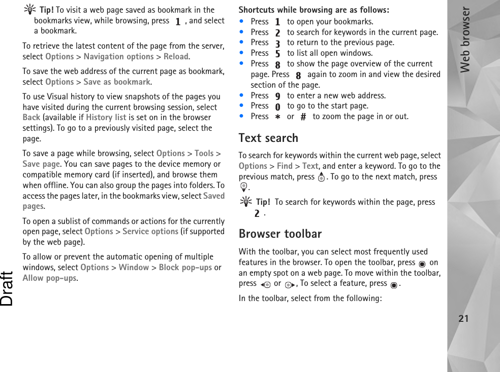 Web browser21 Tip! To visit a web page saved as bookmark in the bookmarks view, while browsing, press  , and select a bookmark.To retrieve the latest content of the page from the server, select Options &gt; Navigation options &gt; Reload.To save the web address of the current page as bookmark, select Options &gt; Save as bookmark.To use Visual history to view snapshots of the pages you have visited during the current browsing session, select Back (available if History list is set on in the browser settings). To go to a previously visited page, select the page.To save a page while browsing, select Options &gt; Tools &gt; Save page. You can save pages to the device memory or compatible memory card (if inserted), and browse them when offline. You can also group the pages into folders. To access the pages later, in the bookmarks view, select Saved pages.To open a sublist of commands or actions for the currently open page, select Options &gt; Service options (if supported by the web page).To allow or prevent the automatic opening of multiple windows, select Options &gt; Window &gt; Block pop-ups or Allow pop-ups.Shortcuts while browsing are as follows:•Press   to open your bookmarks.•Press   to search for keywords in the current page.•Press   to return to the previous page.•Press   to list all open windows. •Press   to show the page overview of the current page. Press   again to zoom in and view the desired section of the page.•Press   to enter a new web address.•Press   to go to the start page.•Press   or   to zoom the page in or out.Text searchTo search for keywords within the current web page, select Options &gt; Find &gt; Text, and enter a keyword. To go to the previous match, press  . To go to the next match, press . Tip!  To search for keywords within the page, press .Browser toolbarWith the toolbar, you can select most frequently used features in the browser. To open the toolbar, press   on an empty spot on a web page. To move within the toolbar, press   or  , To select a feature, press  .In the toolbar, select from the following:Draft