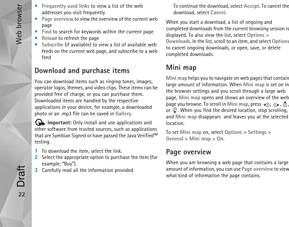 Web browser22•Frequently used links to view a list of the web addresses you visit frequently•Page overview to view the overview of the current web page•Find to search for keywords within the current page•Reload to refresh the page•Subscribe (if available) to view a list of available web feeds on the current web page, and subscribe to a web feedDownload and purchase itemsYou can download items such as ringing tones, images, operator logos, themes, and video clips. These items can be provided free of charge, or you can purchase them. Downloaded items are handled by the respective applications in your device, for example, a downloaded photo or an .mp3 file can be saved in Gallery. Important: Only install and use applications and other software from trusted sources, such as applications that are Symbian Signed or have passed the Java VerifiedTM testing.1To download the item, select the link.2Select the appropriate option to purchase the item (for example, “Buy”).3Carefully read all the information provided.To continue the download, select Accept. To cancel the download, select Cancel.When you start a download, a list of ongoing and completed downloads from the current browsing session is displayed. To also view the list, select Options &gt; Downloads. In the list, scroll to an item, and select Options to cancel ongoing downloads, or open, save, or delete completed downloads.Mini mapMini map helps you to navigate on web pages that contain large amount of information. When Mini map is set on in the browser settings and you scroll through a large web page, Mini map opens and shows an overview of the web page you browse. To scroll in Mini map, press  ,  ,  , or  . When you find the desired location, stop scrolling, and Mini map disappears  and leaves you at the selected location.To set Mini map on, select Options &gt; Settings &gt; General &gt; Mini map &gt; On.Page overviewWhen you are browsing a web page that contains a large amount of information, you can use Page overview to view what kind of information the page contains.Draft