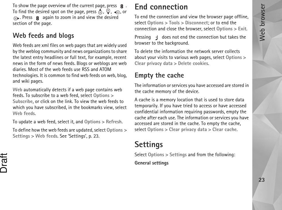 Web browser23To show the page overview of the current page, press  . To find the desired spot on the page, press  ,  ,  , or . Press   again to zoom in and view the desired section of the page.Web feeds and blogsWeb feeds are xml files on web pages that are widely used by the weblog community and news organizations to share the latest entry headlines or full text, for example, recent news in the form of news feeds. Blogs or weblogs are web diaries. Most of the web feeds use RSS and ATOM technologies. It is common to find web feeds on web, blog, and wiki pages.Web automatically detects if a web page contains web feeds. To subscribe to a web feed, select Options &gt; Subscribe, or click on the link. To view the web feeds to which you have subscribed, in the bookmarks view, select Web feeds.To update a web feed, select it, and Options &gt; Refresh.To define how the web feeds are updated, select Options &gt; Settings &gt; Web feeds. See ‘Settings’, p. 23.End connectionTo end the connection and view the browser page offline, select Options &gt; Tools &gt; Disconnect; or to end the connection and close the browser, select Options &gt; Exit.Pressing   does not end the connection but takes the browser to the background.To delete the information the network server collects about your visits to various web pages, select Options &gt; Clear privacy data &gt; Delete cookies.Empty the cacheThe information or services you have accessed are stored in the cache memory of the device.A cache is a memory location that is used to store data temporarily. If you have tried to access or have accessed confidential information requiring passwords, empty the cache after each use. The information or services you have accessed are stored in the cache. To empty the cache, select Options &gt; Clear privacy data &gt; Clear cache.SettingsSelect Options &gt; Settings and from the following:General settingsDraft