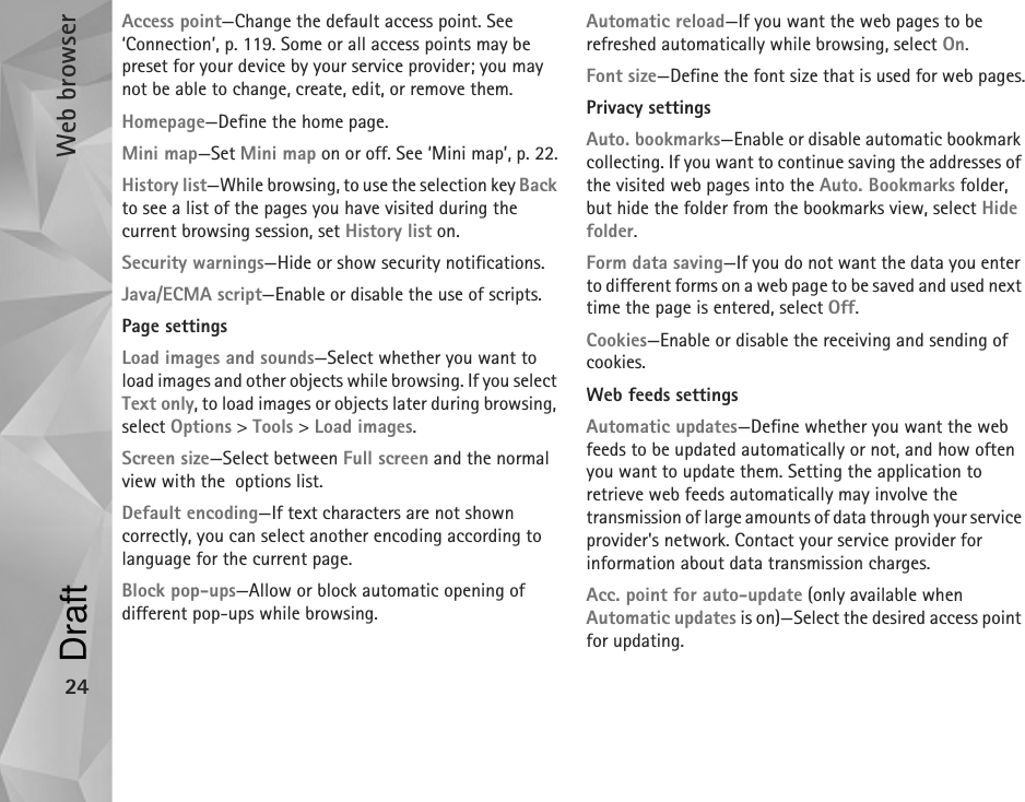 Web browser24Access point—Change the default access point. See ‘Connection’, p. 119. Some or all access points may be preset for your device by your service provider; you may not be able to change, create, edit, or remove them.Homepage—Define the home page.Mini map—Set Mini map on or off. See ‘Mini map’, p. 22.History list—While browsing, to use the selection key Back to see a list of the pages you have visited during the current browsing session, set History list on.Security warnings—Hide or show security notifications.Java/ECMA script—Enable or disable the use of scripts.Page settingsLoad images and sounds—Select whether you want to load images and other objects while browsing. If you select Text only, to load images or objects later during browsing, select Options &gt; Tools &gt; Load images.Screen size—Select between Full screen and the normal view with the  options list.Default encoding—If text characters are not shown correctly, you can select another encoding according to language for the current page.Block pop-ups—Allow or block automatic opening of different pop-ups while browsing.Automatic reload—If you want the web pages to be refreshed automatically while browsing, select On.Font size—Define the font size that is used for web pages.Privacy settingsAuto. bookmarks—Enable or disable automatic bookmark collecting. If you want to continue saving the addresses of the visited web pages into the Auto. Bookmarks folder, but hide the folder from the bookmarks view, select Hide folder.Form data saving—If you do not want the data you enter to different forms on a web page to be saved and used next time the page is entered, select Off.Cookies—Enable or disable the receiving and sending of cookies.Web feeds settingsAutomatic updates—Define whether you want the web feeds to be updated automatically or not, and how often you want to update them. Setting the application to retrieve web feeds automatically may involve the transmission of large amounts of data through your service provider&apos;s network. Contact your service provider for information about data transmission charges.Acc. point for auto-update (only available when Automatic updates is on)—Select the desired access point for updating.Draft