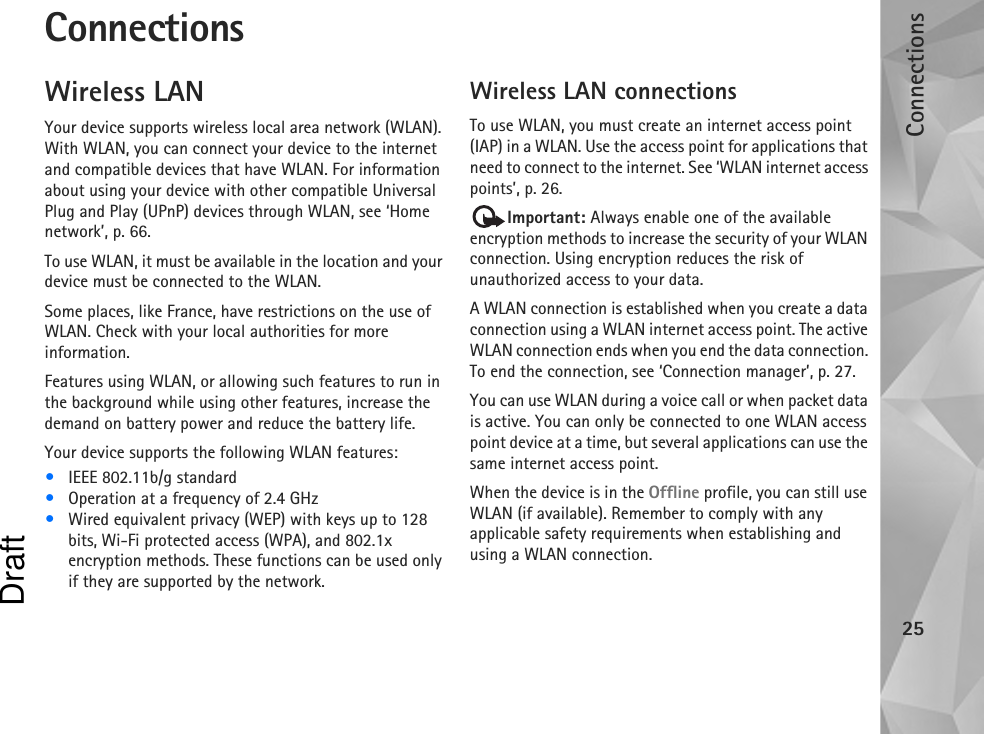 Connections25ConnectionsWireless LANYour device supports wireless local area network (WLAN). With WLAN, you can connect your device to the internet and compatible devices that have WLAN. For information about using your device with other compatible Universal Plug and Play (UPnP) devices through WLAN, see ‘Home network’, p. 66.To use WLAN, it must be available in the location and your device must be connected to the WLAN.Some places, like France, have restrictions on the use of WLAN. Check with your local authorities for more information.Features using WLAN, or allowing such features to run in the background while using other features, increase the demand on battery power and reduce the battery life.Your device supports the following WLAN features:•IEEE 802.11b/g standard•Operation at a frequency of 2.4 GHz•Wired equivalent privacy (WEP) with keys up to 128 bits, Wi-Fi protected access (WPA), and 802.1x encryption methods. These functions can be used only if they are supported by the network.Wireless LAN connectionsTo use WLAN, you must create an internet access point (IAP) in a WLAN. Use the access point for applications that need to connect to the internet. See ‘WLAN internet access points’, p. 26.Important: Always enable one of the available encryption methods to increase the security of your WLAN connection. Using encryption reduces the risk of unauthorized access to your data. A WLAN connection is established when you create a data connection using a WLAN internet access point. The active WLAN connection ends when you end the data connection. To end the connection, see ‘Connection manager’, p. 27.You can use WLAN during a voice call or when packet data is active. You can only be connected to one WLAN access point device at a time, but several applications can use the same internet access point.When the device is in the Offline profile, you can still use WLAN (if available). Remember to comply with any applicable safety requirements when establishing and using a WLAN connection.Draft