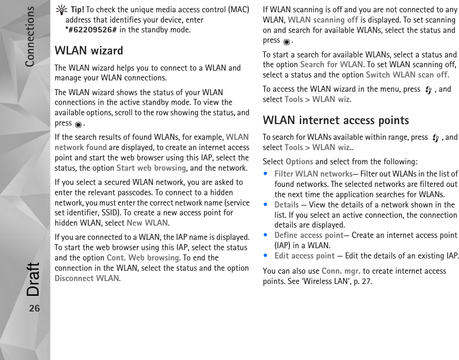 Connections26 Tip! To check the unique media access control (MAC) address that identifies your device, enter *#62209526# in the standby mode.WLAN wizardThe WLAN wizard helps you to connect to a WLAN and manage your WLAN connections.The WLAN wizard shows the status of your WLAN connections in the active standby mode. To view the available options, scroll to the row showing the status, and press .If the search results of found WLANs, for example, WLAN network found are displayed, to create an internet access point and start the web browser using this IAP, select the status, the option Start web browsing, and the network.If you select a secured WLAN network, you are asked to enter the relevant passcodes. To connect to a hidden network, you must enter the correct network name (service set identifier, SSID). To create a new access point for hidden WLAN, select New WLAN.If you are connected to a WLAN, the IAP name is displayed. To start the web browser using this IAP, select the status and the option Cont. Web browsing. To end the connection in the WLAN, select the status and the option Disconnect WLAN.If WLAN scanning is off and you are not connected to any WLAN, WLAN scanning off is displayed. To set scanning on and search for available WLANs, select the status and press .To start a search for available WLANs, select a status and the option Search for WLAN. To set WLAN scanning off, select a status and the option Switch WLAN scan off.To access the WLAN wizard in the menu, press  , and select Tools &gt; WLAN wiz.WLAN internet access pointsTo search for WLANs available within range, press  , and select Tools &gt; WLAN wiz..Select Options and select from the following:•Filter WLAN networks— Filter out WLANs in the list of found networks. The selected networks are filtered out the next time the application searches for WLANs.•Details — View the details of a network shown in the list. If you select an active connection, the connection details are displayed.•Define access point— Create an internet access point (IAP) in a WLAN.•Edit access point — Edit the details of an existing IAP.You can also use Conn. mgr. to create internet access points. See ‘Wireless LAN’, p. 27.Draft