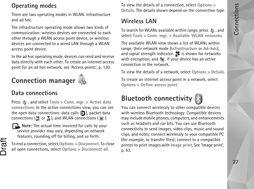 Connections27Operating modesThere are two operating modes in WLAN: infrastructure and ad hoc.The infrastructure operating mode allows two kinds of communication: wireless devices are connected to each other through a WLAN access point device, or wireless devices are connected to a wired LAN through a WLAN access point device.In the ad hoc operating mode, devices can send and receive data directly with each other. To create an internet access point for an ad hoc network, see ‘Access points’, p. 120.Connection manager Data connectionsPress , and select Tools &gt; Conn. mgr. &gt; Active data connections. In the active connections view, you can see the open data connections: data calls ( ), packet data connections (  or  ), and WLAN connections ( ).Note: The actual time invoiced for calls by your service provider may vary, depending on network features, rounding off for billing, and so forth.To end a connection, select Options &gt; Disconnect. To close all open connections, select Options &gt; Disconnect all.To view the details of a connection, select Options &gt; Details. The details shown depend on the connection type.Wireless LANTo search for WLANs available within range, press  , and select Tools &gt; Conn. mgr. &gt; Available WLAN networks.The available WLAN view shows a list of WLANs within range, their network mode (Infrastructure or Ad-hoc), and signal strength indicator.   is shown for networks with encryption, and   if your device has an active connection in the network.To view the details of a network, select Options &gt; Details.To create an internet access point in a network, select Options &gt; Define access point.Bluetooth connectivity You can connect wirelessly to other compatible devices with wireless Bluetooth technology. Compatible devices may include mobile phones, computers, and enhancements such as headsets and car kits. You can use Bluetooth connectivity to send images, video clips, music and sound clips, and notes; connect wirelessly to your compatible PC (for example, to transfer files); connect to a compatible printer to print images with Image print. See ‘Image print’, p. 63.Draft