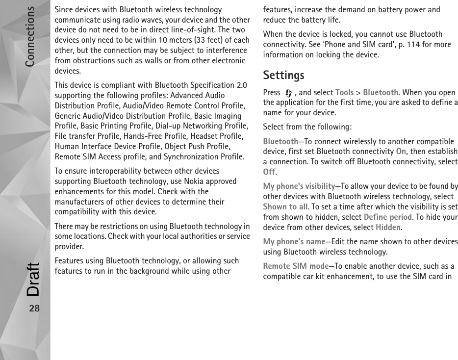 Connections28Since devices with Bluetooth wireless technology communicate using radio waves, your device and the other device do not need to be in direct line-of-sight. The two devices only need to be within 10 meters (33 feet) of each other, but the connection may be subject to interference from obstructions such as walls or from other electronic devices.This device is compliant with Bluetooth Specification 2.0  supporting the following profiles: Advanced Audio Distribution Profile, Audio/Video Remote Control Profile, Generic Audio/Video Distribution Profile, Basic Imaging Profile, Basic Printing Profile, Dial-up Networking Profile, File transfer Profile, Hands-Free Profile, Headset Profile, Human Interface Device Profile, Object Push Profile, Remote SIM Access profile, and Synchronization Profile.To ensure interoperability between other devices supporting Bluetooth technology, use Nokia approved enhancements for this model. Check with the manufacturers of other devices to determine their compatibility with this device.There may be restrictions on using Bluetooth technology in some locations. Check with your local authorities or service provider.Features using Bluetooth technology, or allowing such features to run in the background while using other features, increase the demand on battery power and reduce the battery life. When the device is locked, you cannot use Bluetooth connectivity. See ‘Phone and SIM card’, p. 114 for more information on locking the device.SettingsPress  , and select Tools &gt; Bluetooth. When you open the application for the first time, you are asked to define a name for your device.Select from the following:Bluetooth—To connect wirelessly to another compatible device, first set Bluetooth connectivity On, then establish a connection. To switch off Bluetooth connectivity, select Off.My phone&apos;s visibility—To allow your device to be found by other devices with Bluetooth wireless technology, select Shown to all. To set a time after which the visibility is set from shown to hidden, select Define period. To hide your device from other devices, select Hidden.My phone&apos;s name—Edit the name shown to other devices using Bluetooth wireless technology.Remote SIM mode—To enable another device, such as a compatible car kit enhancement, to use the SIM card in Draft