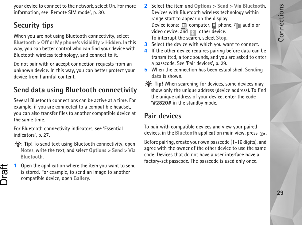 Connections29your device to connect to the network, select On. For more information, see ‘Remote SIM mode’, p. 30.Security tipsWhen you are not using Bluetooth connectivity, select Bluetooth &gt; Off or My phone&apos;s visibility &gt; Hidden. In this way, you can better control who can find your device with Bluetooth wireless technology, and connect to it.Do not pair with or accept connection requests from an unknown device. In this way, you can better protect your device from harmful content.Send data using Bluetooth connectivitySeveral Bluetooth connections can be active at a time. For example, if you are connected to a compatible headset, you can also transfer files to another compatible device at the same time.For Bluetooth connectivity indicators, see ‘Essential indicators’, p. 27. Tip! To send text using Bluetooth connectivity, open Notes, write the text, and select Options &gt; Send &gt; Via Bluetooth.1Open the application where the item you want to send is stored. For example, to send an image to another compatible device, open Gallery.2Select the item and Options &gt; Send &gt; Via Bluetooth. Devices with Bluetooth wireless technology within range start to appear on the display.Device icons:   computer,   phone,   audio or video device, and   other device.To interrupt the search, select Stop.3Select the device with which you want to connect.4If the other device requires pairing before data can be transmitted, a tone sounds, and you are asked to enter a passcode. See ‘Pair devices’, p. 29.5When the connection has been established, Sending data is shown. Tip! When searching for devices, some devices may show only the unique address (device address). To find the unique address of your device, enter the code *#2820# in the standby mode.Pair devicesTo pair with compatible devices and view your paired devices, in the Bluetooth application main view, press  .Before pairing, create your own passcode (1-16 digits), and agree with the owner of the other device to use the same code. Devices that do not have a user interface have a factory-set passcode. The passcode is used only once.Draft