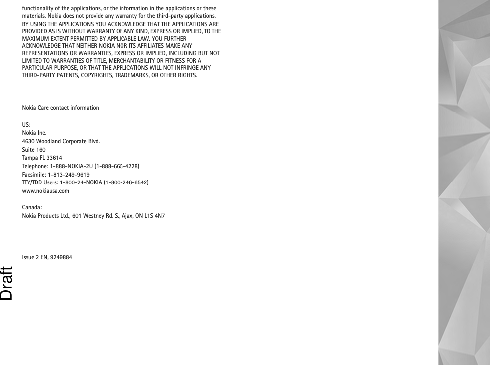 functionality of the applications, or the information in the applications or these materials. Nokia does not provide any warranty for the third-party applications.BY USING THE APPLICATIONS YOU ACKNOWLEDGE THAT THE APPLICATIONS ARE PROVIDED AS IS WITHOUT WARRANTY OF ANY KIND, EXPRESS OR IMPLIED, TO THE MAXIMUM EXTENT PERMITTED BY APPLICABLE LAW. YOU FURTHER ACKNOWLEDGE THAT NEITHER NOKIA NOR ITS AFFILIATES MAKE ANY REPRESENTATIONS OR WARRANTIES, EXPRESS OR IMPLIED, INCLUDING BUT NOT LIMITED TO WARRANTIES OF TITLE, MERCHANTABILITY OR FITNESS FOR A PARTICULAR PURPOSE, OR THAT THE APPLICATIONS WILL NOT INFRINGE ANY THIRD-PARTY PATENTS, COPYRIGHTS, TRADEMARKS, OR OTHER RIGHTS. Nokia Care contact informationUS:Nokia Inc.4630 Woodland Corporate Blvd.Suite 160Tampa FL 33614Telephone: 1-888-NOKIA-2U (1-888-665-4228)Facsimile: 1-813-249-9619TTY/TDD Users: 1-800-24-NOKIA (1-800-246-6542)www.nokiausa.comCanada:Nokia Products Ltd., 601 Westney Rd. S., Ajax, ON L1S 4N7 Issue 2 EN, 9249884Draft