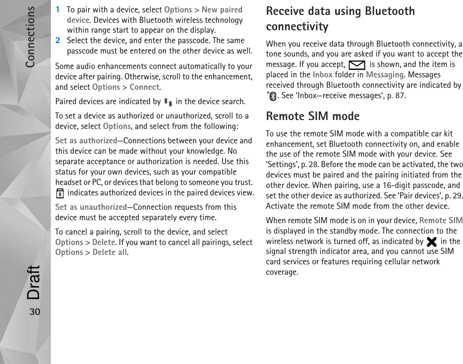 Connections301To pair with a device, select Options &gt; New paired device. Devices with Bluetooth wireless technology within range start to appear on the display.2Select the device, and enter the passcode. The same passcode must be entered on the other device as well.Some audio enhancements connect automatically to your device after pairing. Otherwise, scroll to the enhancement, and select Options &gt; Connect.Paired devices are indicated by   in the device search. To set a device as authorized or unauthorized, scroll to a device, select Options, and select from the following:Set as authorized—Connections between your device and this device can be made without your knowledge. No separate acceptance or authorization is needed. Use this status for your own devices, such as your compatible headset or PC, or devices that belong to someone you trust.  indicates authorized devices in the paired devices view.Set as unauthorized—Connection requests from this device must be accepted separately every time.To cancel a pairing, scroll to the device, and select Options &gt; Delete. If you want to cancel all pairings, select Options &gt; Delete all.Receive data using Bluetooth connectivityWhen you receive data through Bluetooth connectivity, a tone sounds, and you are asked if you want to accept the message. If you accept,   is shown, and the item is placed in the Inbox folder in Messaging. Messages received through Bluetooth connectivity are indicated by . See ‘Inbox—receive messages’, p. 87.Remote SIM modeTo use the remote SIM mode with a compatible car kit enhancement, set Bluetooth connectivity on, and enable the use of the remote SIM mode with your device. See ‘Settings’, p. 28. Before the mode can be activated, the two devices must be paired and the pairing initiated from the other device. When pairing, use a 16-digit passcode, and set the other device as authorized. See ‘Pair devices’, p. 29. Activate the remote SIM mode from the other device.When remote SIM mode is on in your device, Remote SIM is displayed in the standby mode. The connection to the wireless network is turned off, as indicated by   in the signal strength indicator area, and you cannot use SIM card services or features requiring cellular network coverage.Draft