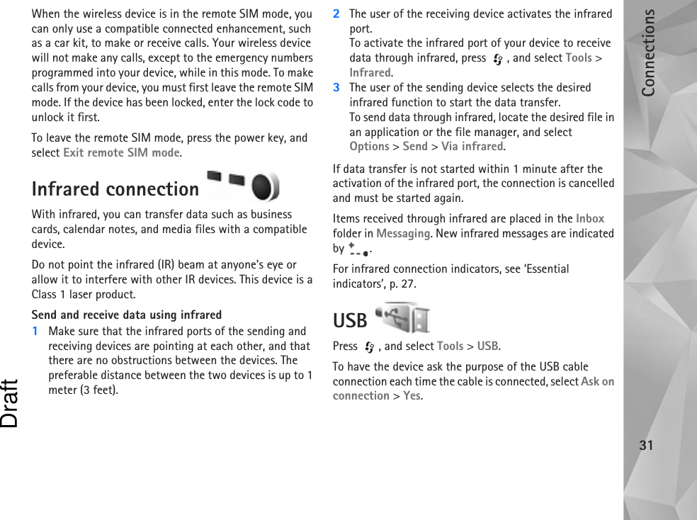 Connections31When the wireless device is in the remote SIM mode, you can only use a compatible connected enhancement, such as a car kit, to make or receive calls. Your wireless device will not make any calls, except to the emergency numbers programmed into your device, while in this mode. To make calls from your device, you must first leave the remote SIM mode. If the device has been locked, enter the lock code to unlock it first.To leave the remote SIM mode, press the power key, and select Exit remote SIM mode.Infrared connection With infrared, you can transfer data such as business cards, calendar notes, and media files with a compatible device.Do not point the infrared (IR) beam at anyone&apos;s eye or allow it to interfere with other IR devices. This device is a Class 1 laser product.Send and receive data using infrared1Make sure that the infrared ports of the sending and receiving devices are pointing at each other, and that there are no obstructions between the devices. The preferable distance between the two devices is up to 1 meter (3 feet).2The user of the receiving device activates the infrared port.To activate the infrared port of your device to receive data through infrared, press  , and select Tools &gt; Infrared.3The user of the sending device selects the desired infrared function to start the data transfer.To send data through infrared, locate the desired file in an application or the file manager, and select Options &gt; Send &gt; Via infrared.If data transfer is not started within 1 minute after the activation of the infrared port, the connection is cancelled and must be started again.Items received through infrared are placed in the Inbox folder in Messaging. New infrared messages are indicated by .For infrared connection indicators, see ‘Essential indicators’, p. 27.USB Press , and select Tools &gt; USB.To have the device ask the purpose of the USB cable connection each time the cable is connected, select Ask on connection &gt; Yes.Draft