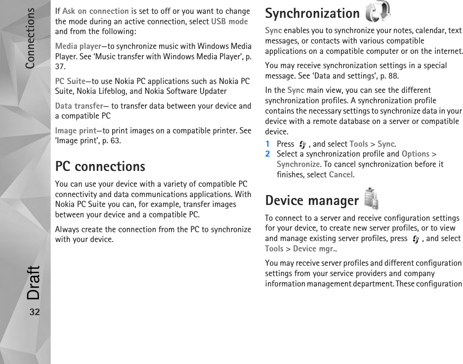 Connections32If Ask on connection is set to off or you want to change the mode during an active connection, select USB mode and from the following:Media player—to synchronize music with Windows Media Player. See ‘Music transfer with Windows Media Player’, p. 37.PC Suite—to use Nokia PC applications such as Nokia PC Suite, Nokia Lifeblog, and Nokia Software UpdaterData transfer— to transfer data between your device and a compatible PCImage print—to print images on a compatible printer. See ‘Image print’, p. 63.PC connectionsYou can use your device with a variety of compatible PC connectivity and data communications applications. With Nokia PC Suite you can, for example, transfer images between your device and a compatible PC.Always create the connection from the PC to synchronize with your device.Synchronization Sync enables you to synchronize your notes, calendar, text messages, or contacts with various compatible applications on a compatible computer or on the internet.You may receive synchronization settings in a special message. See ‘Data and settings’, p. 88.In the Sync main view, you can see the different synchronization profiles. A synchronization profile contains the necessary settings to synchronize data in your device with a remote database on a server or compatible device.1Press  , and select Tools &gt; Sync. 2Select a synchronization profile and Options &gt; Synchronize. To cancel synchronization before it finishes, select Cancel.Device manager To connect to a server and receive configuration settings for your device, to create new server profiles, or to view and manage existing server profiles, press  , and select Tools &gt; Device mgr..You may receive server profiles and different configuration settings from your service providers and company information management department. These configuration Draft