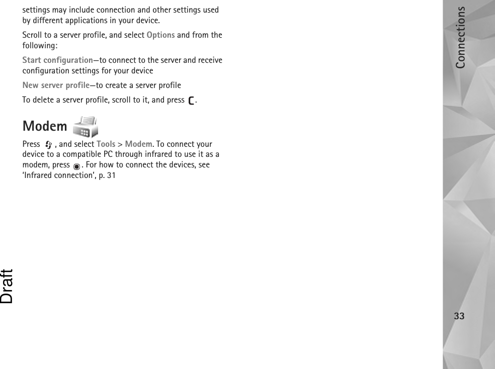 Connections33settings may include connection and other settings used by different applications in your device.Scroll to a server profile, and select Options and from the following:Start configuration—to connect to the server and receive configuration settings for your deviceNew server profile—to create a server profileTo delete a server profile, scroll to it, and press  .Modem Press , and select Tools &gt; Modem. To connect your device to a compatible PC through infrared to use it as a modem, press  . For how to connect the devices, see ‘Infrared connection’, p. 31Draft