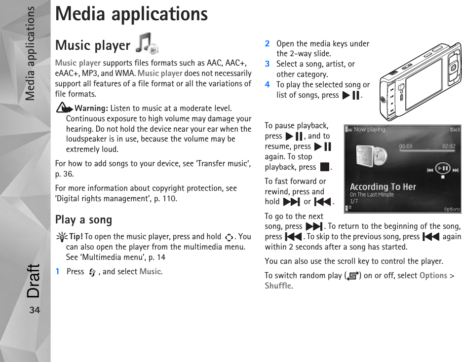 Media applications34Media applicationsMusic player Music player supports files formats such as AAC, AAC+, eAAC+, MP3, and WMA. Music player does not necessarily support all features of a file format or all the variations of file formats. Warning: Listen to music at a moderate level. Continuous exposure to high volume may damage your hearing. Do not hold the device near your ear when the loudspeaker is in use, because the volume may be extremely loud.For how to add songs to your device, see ‘Transfer music’, p. 36.For more information about copyright protection, see ‘Digital rights management’, p. 110.Play a songTip! To open the music player, press and hold  . You can also open the player from the multimedia menu. See ‘Multimedia menu’, p. 141Press  , and select Music.2Open the media keys under the 2-way slide.3Select a song, artist, or other category.4To play the selected song or list of songs, press  .To pause playback, press , and to resume, press   again. To stop playback, press  .To fast forward or rewind, press and hold  or .To go to the next song, press  . To return to the beginning of the song, press  . To skip to the previous song, press   again within 2 seconds after a song has started.You can also use the scroll key to control the player.To switch random play ( ) on or off, select Options &gt; Shuffle.Draft