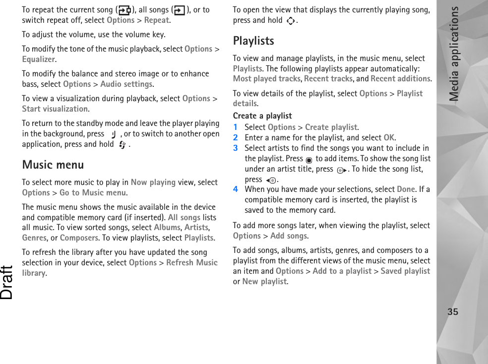 Media applications35To repeat the current song ( ), all songs ( ), or to switch repeat off, select Options &gt; Repeat.To adjust the volume, use the volume key.To modify the tone of the music playback, select Options &gt; Equalizer.To modify the balance and stereo image or to enhance bass, select Options &gt; Audio settings.To view a visualization during playback, select Options &gt; Start visualization.To return to the standby mode and leave the player playing in the background, press  , or to switch to another open application, press and hold  .Music menuTo select more music to play in Now playing view, select Options &gt; Go to Music menu.The music menu shows the music available in the device and compatible memory card (if inserted). All songs lists all music. To view sorted songs, select Albums, Artists, Genres, or Composers. To view playlists, select Playlists.To refresh the library after you have updated the song selection in your device, select Options &gt; Refresh Music library.To open the view that displays the currently playing song, press and hold  .PlaylistsTo view and manage playlists, in the music menu, select Playlists. The following playlists appear automatically: Most played tracks, Recent tracks, and Recent additions.To view details of the playlist, select Options &gt; Playlist details.Create a playlist1Select Options &gt; Create playlist.2Enter a name for the playlist, and select OK.3Select artists to find the songs you want to include in the playlist. Press   to add items. To show the song list under an artist title, press  . To hide the song list, press .4When you have made your selections, select Done. If a compatible memory card is inserted, the playlist is saved to the memory card.To add more songs later, when viewing the playlist, select Options &gt; Add songs.To add songs, albums, artists, genres, and composers to a playlist from the different views of the music menu, select an item and Options &gt; Add to a playlist &gt; Saved playlist or New playlist.Draft