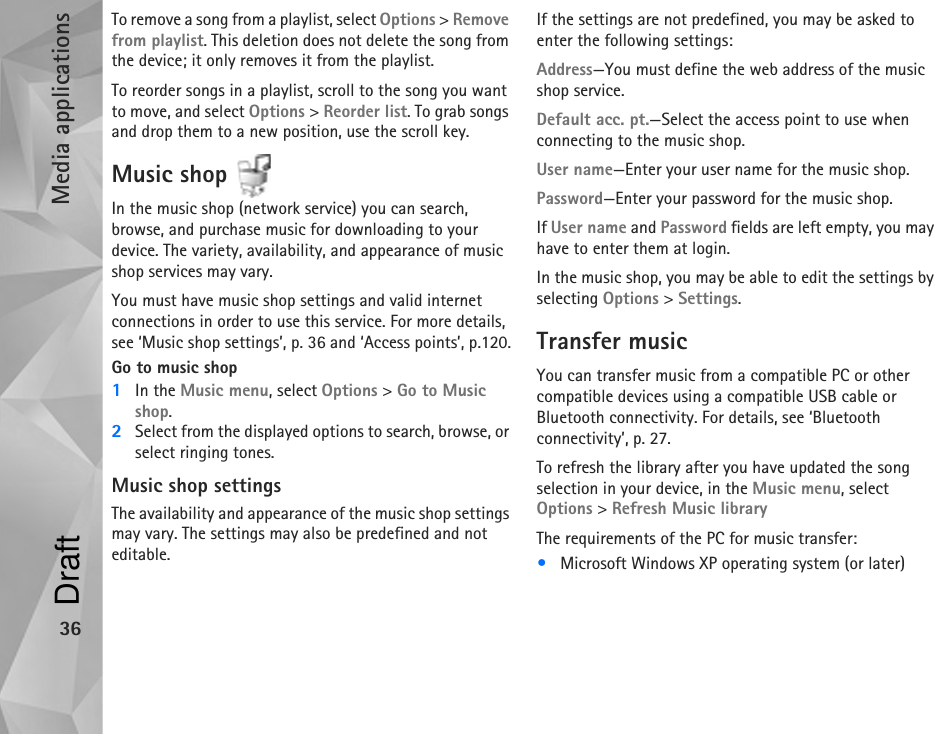 Media applications36To remove a song from a playlist, select Options &gt; Remove from playlist. This deletion does not delete the song from the device; it only removes it from the playlist.To reorder songs in a playlist, scroll to the song you want to move, and select Options &gt; Reorder list. To grab songs and drop them to a new position, use the scroll key.Music shop In the music shop (network service) you can search, browse, and purchase music for downloading to your device. The variety, availability, and appearance of music shop services may vary.You must have music shop settings and valid internet connections in order to use this service. For more details, see ‘Music shop settings’, p. 36 and ‘Access points’, p.120.Go to music shop1In the Music menu, select Options &gt; Go to Music shop.2Select from the displayed options to search, browse, or select ringing tones.Music shop settingsThe availability and appearance of the music shop settings may vary. The settings may also be predefined and not editable.If the settings are not predefined, you may be asked to enter the following settings:Address—You must define the web address of the music shop service.Default acc. pt.—Select the access point to use when connecting to the music shop.User name—Enter your user name for the music shop.Password—Enter your password for the music shop.If User name and Password fields are left empty, you may have to enter them at login.In the music shop, you may be able to edit the settings by selecting Options &gt; Settings.Transfer musicYou can transfer music from a compatible PC or other compatible devices using a compatible USB cable or Bluetooth connectivity. For details, see ‘Bluetooth connectivity’, p. 27.To refresh the library after you have updated the song selection in your device, in the Music menu, select Options &gt; Refresh Music libraryThe requirements of the PC for music transfer:•Microsoft Windows XP operating system (or later)Draft