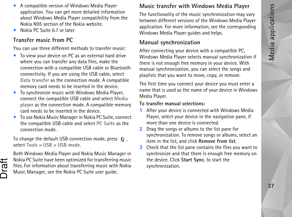 Media applications37•A compatible version of Windows Media Player application. You can get more detailed information about Windows Media Player compatibility from the Nokia N95 section of the Nokia website.•Nokia PC Suite 6.7 or laterTransfer music from PCYou can use three different methods to transfer music:•To view your device on PC as an external hard drive where you can transfer any data files, make the connection with a compatible USB cable or Bluetooth connectivity. If you are using the USB cable, select Data transfer as the connection mode. A compatible memory card needs to be inserted in the device.•To synchronize music with Windows Media Player, connect the compatible USB cable and select Media player as the connection mode. A compatible memory card needs to be inserted in the device.•To use Nokia Music Manager in Nokia PC Suite, connect the compatible USB cable and select PC Suite as the connection mode.To change the default USB connection mode, press  , select Tools &gt; USB &gt; USB mode.Both Windows Media Player and Nokia Music Manager in Nokia PC Suite have been optimized for transferring music files. For information about transferring music with Nokia Music Manager, see the Nokia PC Suite user guide.Music transfer with Windows Media PlayerThe functionality of the music synchronization may vary between different versions of the Windows Media Player application. For more information, see the corresponding Windows Media Player guides and helps.Manual synchronizationAfter connecting your device with a compatible PC, Windows Media Player selects manual synchronization if there is not enough free memory in your device. With manual synchronization, you can select the songs and playlists that you want to move, copy, or remove.The first time you connect your device you must enter a name that is used as the name of your device in Windows Media Player.To transfer manual selections:1After your device is connected with Windows Media Player, select your device in the navigation pane, if more than one device is connected.2Drag the songs or albums to the list pane for synchronization. To remove songs or albums, select an item in the list, and click Remove from list.3Check that the list pane contains the files you want to synchronize and that there is enough free memory on the device. Click Start Sync. to start the synchronization.Draft