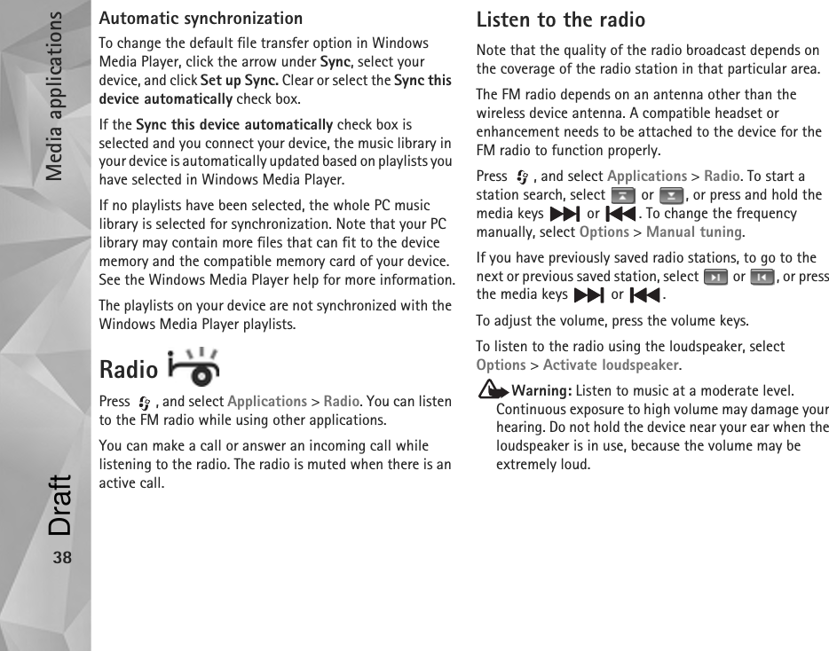 Media applications38Automatic synchronizationTo change the default file transfer option in Windows Media Player, click the arrow under Sync, select your device, and click Set up Sync. Clear or select the Sync this device automatically check box.If the Sync this device automatically check box is selected and you connect your device, the music library in your device is automatically updated based on playlists you have selected in Windows Media Player.If no playlists have been selected, the whole PC music library is selected for synchronization. Note that your PC library may contain more files that can fit to the device memory and the compatible memory card of your device. See the Windows Media Player help for more information.The playlists on your device are not synchronized with the Windows Media Player playlists.Radio Press , and select Applications &gt; Radio. You can listen to the FM radio while using other applications.You can make a call or answer an incoming call while listening to the radio. The radio is muted when there is an active call.Listen to the radioNote that the quality of the radio broadcast depends on the coverage of the radio station in that particular area.The FM radio depends on an antenna other than the wireless device antenna. A compatible headset or enhancement needs to be attached to the device for the FM radio to function properly.Press  , and select Applications &gt; Radio. To start a station search, select   or  , or press and hold the media keys   or  . To change the frequency manually, select Options &gt; Manual tuning.If you have previously saved radio stations, to go to the next or previous saved station, select   or  , or press the media keys   or  .To adjust the volume, press the volume keys. To listen to the radio using the loudspeaker, select Options &gt; Activate loudspeaker. Warning: Listen to music at a moderate level. Continuous exposure to high volume may damage your hearing. Do not hold the device near your ear when the loudspeaker is in use, because the volume may be extremely loud.Draft