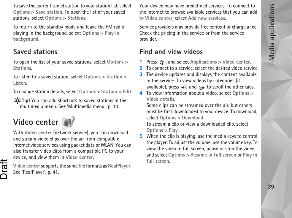 Media applications39To save the current tuned station to your station list, select Options &gt; Save station. To open the list of your saved stations, select Options &gt; Stations.To return to the standby mode and leave the FM radio playing in the background, select Options &gt; Play in background.Saved stationsTo open the list of your saved stations, select Options &gt; Stations.To listen to a saved station, select Options &gt; Station &gt; Listen.To change station details, select Options &gt; Station &gt; Edit.Tip! You can add shortcuts to saved stations in the multimedia menu. See ‘Multimedia menu’, p. 14.Video center With Video center (network service), you can download and stream video clips over the air from compatible internet video services using packet data or WLAN. You can also transfer video clips from a compatible PC to your device, and view them in Video center.Video center supports the same file formats as RealPlayer. See ‘RealPlayer’, p. 41.Your device may have predefined services. To connect to the internet to browse available services that you can add to Video center, select Add new services.Service providers may provide free content or charge a fee. Check the pricing in the service or from the service provider.Find and view videos1Press , and select Applications &gt; Video center.2To connect to a service, select the desired video service.3The device updates and displays the content available in the service. To view videos by categories (if available), press   and   to scroll the other tabs.4To view information about a video, select Options &gt; Video details.Some clips can be streamed over the air, but others must be first downloaded to your device. To download, select Options &gt; Download.To stream a clip or view a downloaded clip, select Options &gt; Play.5When the clip is playing, use the media keys to control the player. To adjust the volume, use the volume key. To view the video in full screen, pause or stop the video, and select Options &gt; Resume in full screen or Play in full screen.Draft