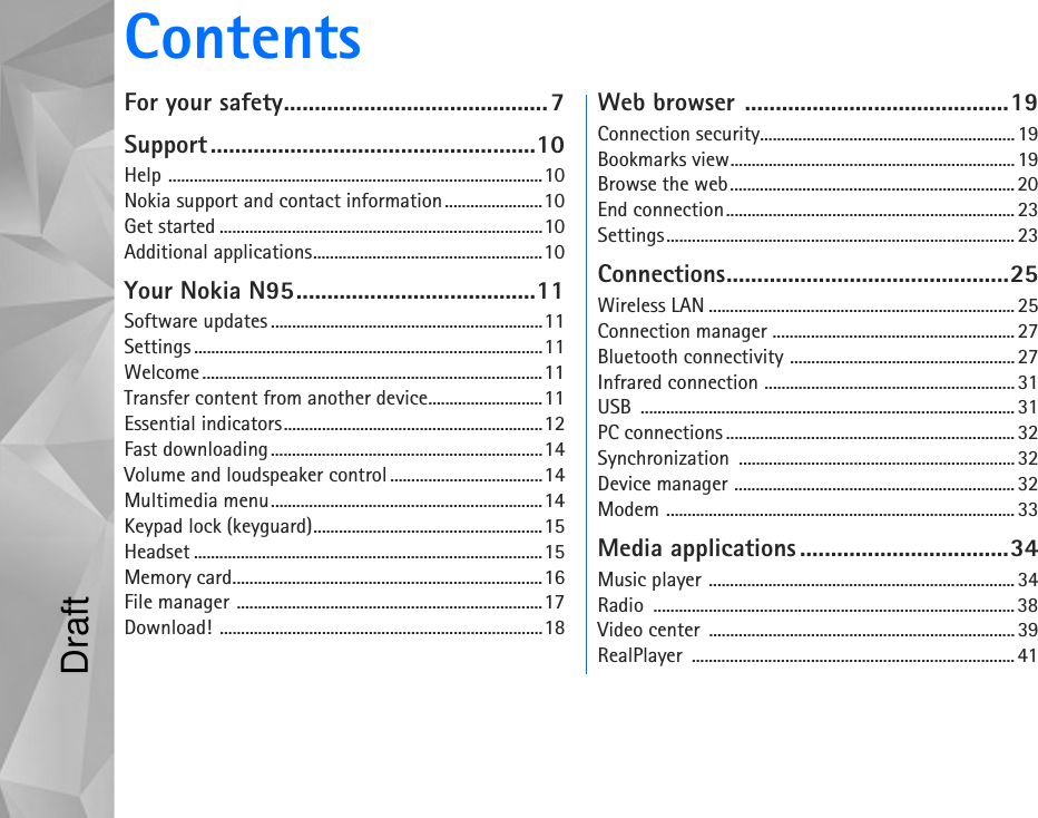 ContentsFor your safety...........................................7Support.....................................................10Help ........................................................................................10Nokia support and contact information .......................10Get started ............................................................................10Additional applications......................................................10Your Nokia N95.......................................11Software updates ................................................................11Settings ..................................................................................11Welcome ................................................................................11Transfer content from another device...........................11Essential indicators.............................................................12Fast downloading................................................................14Volume and loudspeaker control ....................................14Multimedia menu................................................................14Keypad lock (keyguard)......................................................15Headset ..................................................................................15Memory card.........................................................................16File manager ........................................................................17Download! ............................................................................18Web browser ...........................................19Connection security............................................................19Bookmarks view...................................................................19Browse the web................................................................... 20End connection.................................................................... 23Settings.................................................................................. 23Connections..............................................25Wireless LAN ........................................................................ 25Connection manager .........................................................27Bluetooth connectivity .....................................................27Infrared connection ...........................................................31USB ........................................................................................31PC connections ....................................................................32Synchronization ................................................................. 32Device manager .................................................................. 32Modem ..................................................................................33Media applications ..................................34Music player ........................................................................34Radio ..................................................................................... 38Video center  ........................................................................39RealPlayer ............................................................................ 41Draft