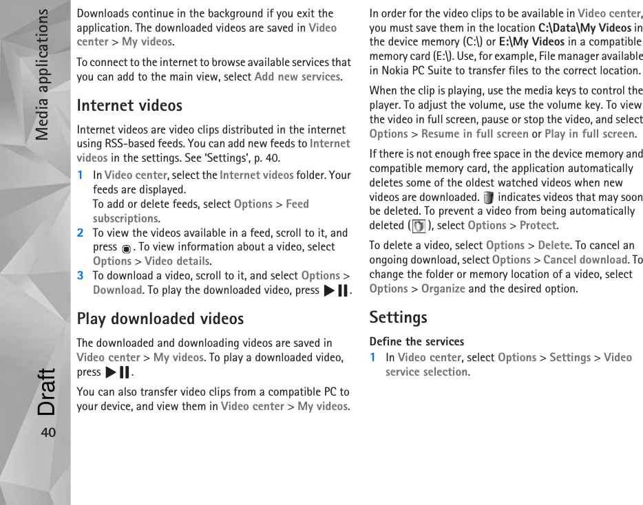 Media applications40Downloads continue in the background if you exit the application. The downloaded videos are saved in Video center &gt; My videos.To connect to the internet to browse available services that you can add to the main view, select Add new services.Internet videosInternet videos are video clips distributed in the internet using RSS-based feeds. You can add new feeds to Internet videos in the settings. See ‘Settings’, p. 40.1In Video center, select the Internet videos folder. Your feeds are displayed.To add or delete feeds, select Options &gt; Feed subscriptions.2To view the videos available in a feed, scroll to it, and press  . To view information about a video, select Options &gt; Video details. 3To download a video, scroll to it, and select Options &gt; Download. To play the downloaded video, press  .Play downloaded videosThe downloaded and downloading videos are saved in Video center &gt; My videos. To play a downloaded video, press .You can also transfer video clips from a compatible PC to your device, and view them in Video center &gt; My videos. In order for the video clips to be available in Video center, you must save them in the location C:\Data\My Videos in the device memory (C:\) or E:\My Videos in a compatible memory card (E:\). Use, for example, File manager available in Nokia PC Suite to transfer files to the correct location.When the clip is playing, use the media keys to control the player. To adjust the volume, use the volume key. To view the video in full screen, pause or stop the video, and select Options &gt; Resume in full screen or Play in full screen.If there is not enough free space in the device memory and compatible memory card, the application automatically deletes some of the oldest watched videos when new videos are downloaded.   indicates videos that may soon be deleted. To prevent a video from being automatically deleted ( ), select Options &gt; Protect.To delete a video, select Options &gt; Delete. To cancel an ongoing download, select Options &gt; Cancel download. To change the folder or memory location of a video, select Options &gt; Organize and the desired option.SettingsDefine the services1In Video center, select Options &gt; Settings &gt; Video service selection.Draft