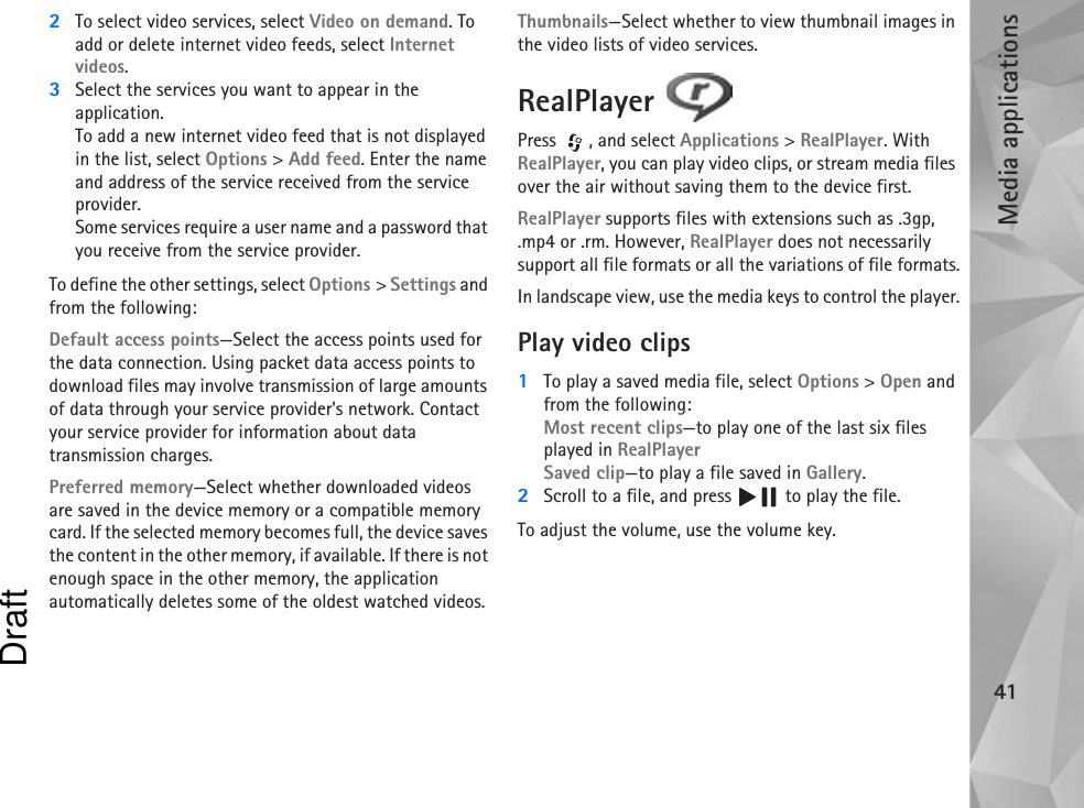Media applications412To select video services, select Video on demand. To add or delete internet video feeds, select Internet videos.3Select the services you want to appear in the application.To add a new internet video feed that is not displayed in the list, select Options &gt; Add feed. Enter the name and address of the service received from the service provider.Some services require a user name and a password that you receive from the service provider.To define the other settings, select Options &gt; Settings and from the following:Default access points—Select the access points used for the data connection. Using packet data access points to download files may involve transmission of large amounts of data through your service provider&apos;s network. Contact your service provider for information about data transmission charges.Preferred memory—Select whether downloaded videos are saved in the device memory or a compatible memory card. If the selected memory becomes full, the device saves the content in the other memory, if available. If there is not enough space in the other memory, the application automatically deletes some of the oldest watched videos.Thumbnails—Select whether to view thumbnail images in the video lists of video services.RealPlayer Press , and select Applications &gt; RealPlayer. With RealPlayer, you can play video clips, or stream media files over the air without saving them to the device first. RealPlayer supports files with extensions such as .3gp, .mp4 or .rm. However, RealPlayer does not necessarily support all file formats or all the variations of file formats.In landscape view, use the media keys to control the player.Play video clips1To play a saved media file, select Options &gt; Open and from the following:Most recent clips—to play one of the last six files played in RealPlayerSaved clip—to play a file saved in Gallery.2Scroll to a file, and press   to play the file.To adjust the volume, use the volume key.Draft