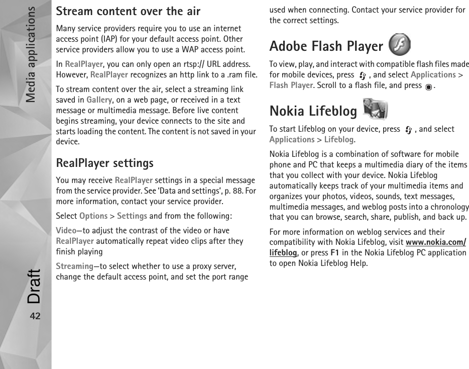 Media applications42Stream content over the airMany service providers require you to use an internet access point (IAP) for your default access point. Other service providers allow you to use a WAP access point.In RealPlayer, you can only open an rtsp:// URL address. However, RealPlayer recognizes an http link to a .ram file.To stream content over the air, select a streaming link saved in Gallery, on a web page, or received in a text message or multimedia message. Before live content begins streaming, your device connects to the site and starts loading the content. The content is not saved in your device.RealPlayer settingsYou may receive RealPlayer settings in a special message from the service provider. See ‘Data and settings’, p. 88. For more information, contact your service provider.Select Options &gt; Settings and from the following:Video—to adjust the contrast of the video or have RealPlayer automatically repeat video clips after they finish playingStreaming—to select whether to use a proxy server, change the default access point, and set the port range used when connecting. Contact your service provider for the correct settings.Adobe Flash Player To view, play, and interact with compatible flash files made for mobile devices, press  , and select Applications &gt; Flash Player. Scroll to a flash file, and press  .Nokia Lifeblog To start Lifeblog on your device, press  , and select Applications &gt; Lifeblog.Nokia Lifeblog is a combination of software for mobile phone and PC that keeps a multimedia diary of the items that you collect with your device. Nokia Lifeblog automatically keeps track of your multimedia items and organizes your photos, videos, sounds, text messages, multimedia messages, and weblog posts into a chronology that you can browse, search, share, publish, and back up.For more information on weblog services and their compatibility with Nokia Lifeblog, visit www.nokia.com/lifeblog, or press F1 in the Nokia Lifeblog PC application to open Nokia Lifeblog Help.Draft