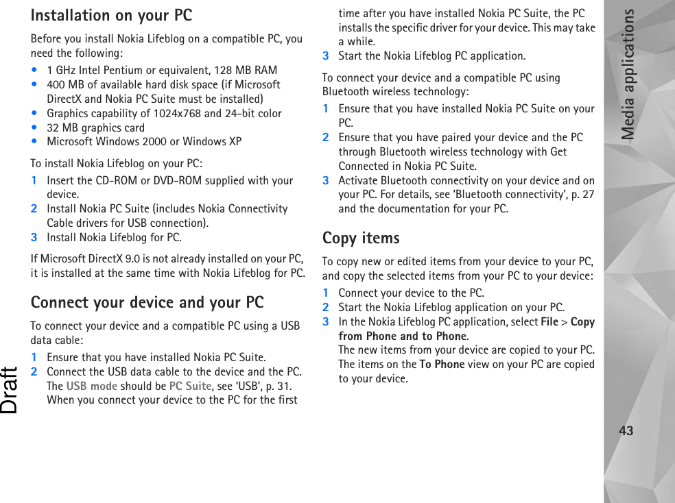 Media applications43Installation on your PCBefore you install Nokia Lifeblog on a compatible PC, you need the following:•1 GHz Intel Pentium or equivalent, 128 MB RAM•400 MB of available hard disk space (if Microsoft DirectX and Nokia PC Suite must be installed) •Graphics capability of 1024x768 and 24-bit color•32 MB graphics card•Microsoft Windows 2000 or Windows XP To install Nokia Lifeblog on your PC:1Insert the CD-ROM or DVD-ROM supplied with your device.2Install Nokia PC Suite (includes Nokia Connectivity Cable drivers for USB connection).3Install Nokia Lifeblog for PC. If Microsoft DirectX 9.0 is not already installed on your PC, it is installed at the same time with Nokia Lifeblog for PC.Connect your device and your PCTo connect your device and a compatible PC using a USB data cable:1Ensure that you have installed Nokia PC Suite.2Connect the USB data cable to the device and the PC. The USB mode should be PC Suite, see ‘USB’, p. 31. When you connect your device to the PC for the first time after you have installed Nokia PC Suite, the PC installs the specific driver for your device. This may take a while.3Start the Nokia Lifeblog PC application.To connect your device and a compatible PC using Bluetooth wireless technology:1Ensure that you have installed Nokia PC Suite on your PC.2Ensure that you have paired your device and the PC through Bluetooth wireless technology with Get Connected in Nokia PC Suite.3Activate Bluetooth connectivity on your device and on your PC. For details, see ‘Bluetooth connectivity’, p. 27 and the documentation for your PC.Copy itemsTo copy new or edited items from your device to your PC, and copy the selected items from your PC to your device:1Connect your device to the PC.2Start the Nokia Lifeblog application on your PC.3In the Nokia Lifeblog PC application, select File &gt; Copy from Phone and to Phone.The new items from your device are copied to your PC. The items on the To Phone view on your PC are copied to your device.Draft