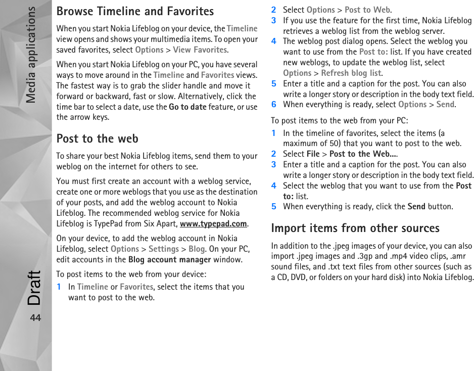 Media applications44Browse Timeline and FavoritesWhen you start Nokia Lifeblog on your device, the Timeline view opens and shows your multimedia items. To open your saved favorites, select Options &gt; View Favorites.When you start Nokia Lifeblog on your PC, you have several ways to move around in the Timeline and Favorites views. The fastest way is to grab the slider handle and move it forward or backward, fast or slow. Alternatively, click the time bar to select a date, use the Go to date feature, or use the arrow keys.Post to the webTo share your best Nokia Lifeblog items, send them to your weblog on the internet for others to see.You must first create an account with a weblog service, create one or more weblogs that you use as the destination of your posts, and add the weblog account to Nokia Lifeblog. The recommended weblog service for Nokia Lifeblog is TypePad from Six Apart, www.typepad.com.On your device, to add the weblog account in Nokia Lifeblog, select Options &gt; Settings &gt; Blog. On your PC, edit accounts in the Blog account manager window.To post items to the web from your device:1In Timeline or Favorites, select the items that you want to post to the web.2Select Options &gt; Post to Web.3If you use the feature for the first time, Nokia Lifeblog retrieves a weblog list from the weblog server.4The weblog post dialog opens. Select the weblog you want to use from the Post to: list. If you have created new weblogs, to update the weblog list, select Options &gt; Refresh blog list. 5Enter a title and a caption for the post. You can also write a longer story or description in the body text field.6When everything is ready, select Options &gt; Send.To post items to the web from your PC:1In the timeline of favorites, select the items (a maximum of 50) that you want to post to the web.2Select File &gt; Post to the Web....3Enter a title and a caption for the post. You can also write a longer story or description in the body text field.4Select the weblog that you want to use from the Post to: list.5When everything is ready, click the Send button.Import items from other sourcesIn addition to the .jpeg images of your device, you can also import .jpeg images and .3gp and .mp4 video clips, .amr sound files, and .txt text files from other sources (such as a CD, DVD, or folders on your hard disk) into Nokia Lifeblog.Draft