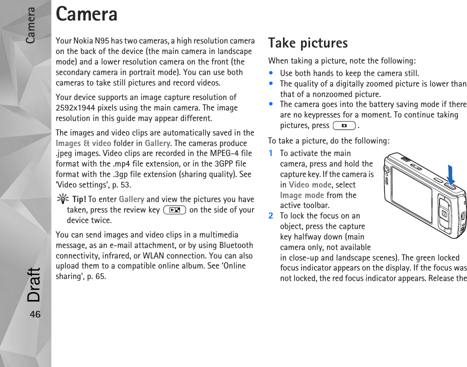 Camera46CameraYour Nokia N95 has two cameras, a high resolution camera on the back of the device (the main camera in landscape mode) and a lower resolution camera on the front (the secondary camera in portrait mode). You can use both cameras to take still pictures and record videos. Your device supports an image capture resolution of 2592x1944 pixels using the main camera. The image resolution in this guide may appear different.The images and video clips are automatically saved in the Images &amp; video folder in Gallery. The cameras produce .jpeg images. Video clips are recorded in the MPEG-4 file format with the .mp4 file extension, or in the 3GPP file format with the .3gp file extension (sharing quality). See ‘Video settings’, p. 53. Tip! To enter Gallery and view the pictures you have taken, press the review key   on the side of your device twice.You can send images and video clips in a multimedia message, as an e-mail attachment, or by using Bluetooth connectivity, infrared, or WLAN connection. You can also upload them to a compatible online album. See ‘Online sharing’, p. 65.Take picturesWhen taking a picture, note the following:•Use both hands to keep the camera still.•The quality of a digitally zoomed picture is lower than that of a nonzoomed picture.•The camera goes into the battery saving mode if there are no keypresses for a moment. To continue taking pictures, press  .To take a picture, do the following:1To activate the main camera, press and hold the capture key. If the camera is in Video mode, select Image mode from the active toolbar.2To lock the focus on an object, press the capture key halfway down (main camera only, not available in close-up and landscape scenes). The green locked focus indicator appears on the display. If the focus was not locked, the red focus indicator appears. Release the Draft