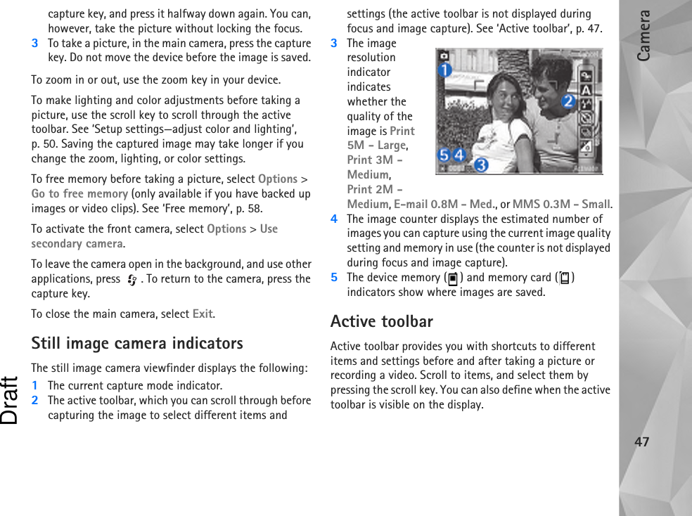 Camera47capture key, and press it halfway down again. You can, however, take the picture without locking the focus.3To take a picture, in the main camera, press the capture key. Do not move the device before the image is saved. To zoom in or out, use the zoom key in your device.To make lighting and color adjustments before taking a picture, use the scroll key to scroll through the active toolbar. See ‘Setup settings—adjust color and lighting’, p. 50. Saving the captured image may take longer if you change the zoom, lighting, or color settings.To free memory before taking a picture, select Options &gt; Go to free memory (only available if you have backed up images or video clips). See ‘Free memory’, p. 58.To activate the front camera, select Options &gt; Use secondary camera.To leave the camera open in the background, and use other applications, press  . To return to the camera, press the capture key.To close the main camera, select Exit.Still image camera indicatorsThe still image camera viewfinder displays the following:1The current capture mode indicator.2The active toolbar, which you can scroll through before capturing the image to select different items and settings (the active toolbar is not displayed during focus and image capture). See ‘Active toolbar’, p. 47.3The image resolution indicator indicates whether the quality of the image is Print 5M - Large, Print 3M - Medium, Print 2M - Medium, E-mail 0.8M - Med., or MMS 0.3M - Small.4The image counter displays the estimated number of images you can capture using the current image quality setting and memory in use (the counter is not displayed during focus and image capture).5The device memory ( ) and memory card ( ) indicators show where images are saved.Active toolbarActive toolbar provides you with shortcuts to different items and settings before and after taking a picture or recording a video. Scroll to items, and select them by pressing the scroll key. You can also define when the active toolbar is visible on the display.Draft