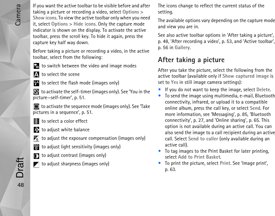 Camera48If you want the active toolbar to be visible before and after taking a picture or recording a video, select Options &gt; Show icons. To view the active toolbar only when you need it, select Options &gt; Hide icons. Only the capture mode indicator is shown on the display. To activate the active toolbar, press the scroll key. To hide it again, press the capture key half way down.Before taking a picture or recording a video, in the active toolbar, select from the following: to switch between the video and image modes to select the scene to select the flash mode (images only) to activate the self-timer (images only). See ‘You in the picture—self-timer’, p. 51. to activate the sequence mode (images only). See ‘Take pictures in a sequence’, p. 51. to select a color effect to adjust white balance to adjust the exposure compensation (images only) to adjust light sensitivity (images only) to adjust contrast (images only) to adjust sharpness (images only)The icons change to reflect the current status of the setting.The available options vary depending on the capture mode and view you are in.See also active toolbar options in ‘After taking a picture’, p. 48, ‘After recording a video’, p. 53, and ‘Active toolbar’, p. 56 in Gallery.After taking a pictureAfter you take the picture, select the following from the active toolbar (available only if Show captured image is set to Yes in still image camera settings):•If you do not want to keep the image, select Delete.•To send the image using multimedia, e-mail, Bluetooth connectivity, infrared, or upload it to a compatible online album, press the call key, or select Send. For more information, see ‘Messaging’, p. 85, ‘Bluetooth connectivity’, p. 27, and ‘Online sharing’, p. 65. This option is not available during an active call. You can also send the image to a call recipient during an active call. Select Send to caller (only available during an active call).•To tag images to the Print Basket for later printing, select Add to Print Basket.•To print the picture, select Print. See ‘Image print’, p. 63.Draft