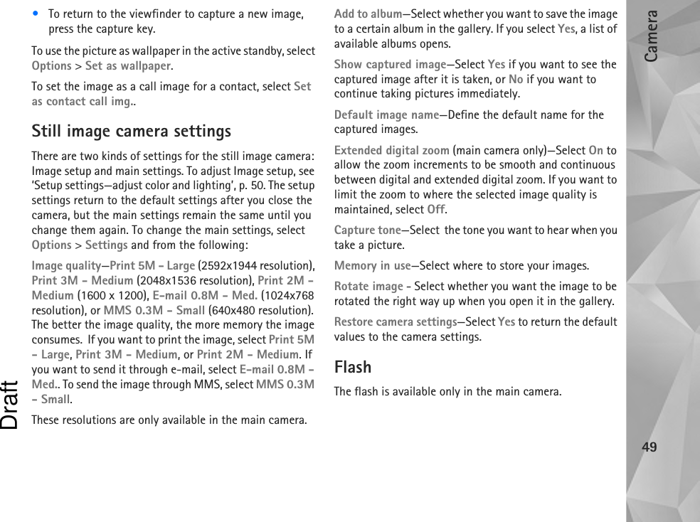 Camera49•To return to the viewfinder to capture a new image, press the capture key.To use the picture as wallpaper in the active standby, select Options &gt; Set as wallpaper.To set the image as a call image for a contact, select Set as contact call img..Still image camera settingsThere are two kinds of settings for the still image camera: Image setup and main settings. To adjust Image setup, see ‘Setup settings—adjust color and lighting’, p. 50. The setup settings return to the default settings after you close the camera, but the main settings remain the same until you change them again. To change the main settings, select Options &gt; Settings and from the following:Image quality—Print 5M - Large (2592x1944 resolution), Print 3M - Medium (2048x1536 resolution), Print 2M - Medium (1600 x 1200), E-mail 0.8M - Med. (1024x768 resolution), or MMS 0.3M - Small (640x480 resolution). The better the image quality, the more memory the image consumes.  If you want to print the image, select Print 5M - Large, Print 3M - Medium, or Print 2M - Medium. If you want to send it through e-mail, select E-mail 0.8M - Med.. To send the image through MMS, select MMS 0.3M - Small.These resolutions are only available in the main camera.Add to album—Select whether you want to save the image to a certain album in the gallery. If you select Yes, a list of available albums opens.Show captured image—Select Yes if you want to see the captured image after it is taken, or No if you want to continue taking pictures immediately.Default image name—Define the default name for the captured images.Extended digital zoom (main camera only)—Select On to allow the zoom increments to be smooth and continuous between digital and extended digital zoom. If you want to limit the zoom to where the selected image quality is maintained, select Off.Capture tone—Select  the tone you want to hear when you take a picture.Memory in use—Select where to store your images.Rotate image - Select whether you want the image to be rotated the right way up when you open it in the gallery.Restore camera settings—Select Yes to return the default values to the camera settings.FlashThe flash is available only in the main camera.Draft