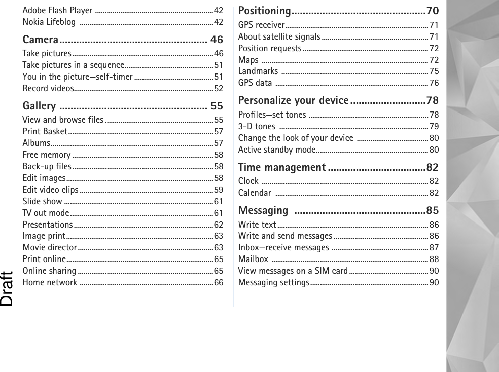 Adobe Flash Player .............................................................42Nokia Lifeblog  .....................................................................42Camera..................................................... 46Take pictures.........................................................................46Take pictures in a sequence..............................................51You in the picture—self-timer .........................................51Record videos........................................................................52Gallery ..................................................... 55View and browse files ........................................................55Print Basket...........................................................................57Albums....................................................................................57Free memory .........................................................................58Back-up files.........................................................................58Edit images............................................................................58Edit video clips .....................................................................59Slide show .............................................................................61TV out mode..........................................................................61Presentations ........................................................................62Image print............................................................................63Movie director......................................................................63Print online............................................................................65Online sharing ......................................................................65Home network .....................................................................66Positioning................................................70GPS receiver..........................................................................71About satellite signals .......................................................71Position requests.................................................................72Maps ......................................................................................72Landmarks ............................................................................75GPS data ...............................................................................76Personalize your device...........................78Profiles—set tones ..............................................................783-D tones  .............................................................................79Change the look of your device .....................................80Active standby mode..........................................................80Time management ...................................82Clock ......................................................................................82Calendar ...............................................................................82Messaging ...............................................85Write text..............................................................................86Write and send messages .................................................86Inbox—receive messages ..................................................87Mailbox .................................................................................88View messages on a SIM card.........................................90Messaging settings.............................................................90Draft